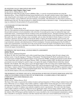 2010 Celebration of Scholarship and Creativity
	 Worcester State College – 21
BLACKSTONE VALLEY BIKE PATH IN MILLBURY
Samuel Dziel, Adam Maguire, Paige Cooper
Faculty Adviser: William Hansen, Ph.D.
The Blackstone Valley Bicycle path, located in Millbury, Mass., is a paved, recreational path that runs along the
Blackstone River.  Using a Global Positioning System and field surveys, the path’s primary features where mapped.  Rest
stops along the path, access points to get on and off the path, and steepness throughout all parts were identified and
analyzed. Facilities, such as bathrooms and water fountains, were plotted.  The information was then used to construct a
detailed map of the trail. The map was placed on a digital elevation model to determine its slope.  A final production of the
map was rendered for the presentation for the general public.
A SUSTAINABLE FUTURE FOR FOOD
C. David Harris
Faculty Adviser: Stephen Healy, Ph.D.
The rise of the industrial revolution brought enormous changes in the human production of food as small-scale farming
that provided sustenance to local communities with a diversity of seasonally grown crops was replaced by large-scale
monoculture farms, a transformation that has resulted in many unsustainable practices. Through examining modern food
production methods in terms of their environmental effects and the embodied energy of the food produced, I aim to show
that small-scale, local, organic farming is more sustainable, and can reduce the threat of climate change as it uses less
fossil fuels, chemicals, and water, while also having the ability to improve the health of humans and ecosystems, the
conditions of the impoverished, and aid in reducing population growth. This transformation would require major changes
to governmental, consumer, and cultural practices of food consumption. Consumer purchasing power has the ability to
evoke such a transformation, as has been seen in the recent growth of local and organic food industries due to consumer
demand. I will therefore survey individuals in an effort to show that increased awareness can further stimulate the growth
of local and organic food production.
RETHINKING THE WAR IN IRAQ: A HUMAN IMPACTS ASSESSMENT
Jenkins Macedo
Faculty Adviser: Mohamed Eskandari
On March 20, 2003, the United States and its allies invaded Iraq in hope of bringing a better life and a change in the
political system. Using the language of “Strategy of Preemption,” President George W. Bush’s justification of the war
was based on the assumption that Iraq had weapons of mass destruction (WMD), and that posed national security threats
to the United States and its allies in the region (Drasner, 2009). According to Robert (2003), the British and American
governments were also looking for a point to stage a war against the regime of Saddam Hussein which they claimed
had links with Al-Qaeda. This study seeks to assess the human impacts of the war in Iraq such as health related issues,
interruptions in education, the use of Depleted Uranium (DU) and forced migration in the forms of internal displacements
and refugees. Analysis will be based on secondary data collected from Iraq between 2002 and 2006 as reported in series of
surveys conducted by “Medact,” a UK-based global health charity. The central research question to be explored is: What
were the human impacts of the war on the Iraqi people?
THE RESIDENCE LOCATIONS AND LOCAL INTEGRATION OF REFUGEE STUDENTS FROM WAR-AFFECTED
AFRICAN COUNTRIES LIVING IN THE CITY OF WORCESTER: A CLOSER LOOK AT THE AFRICAN
COMMUNITY EDUCATION PROGRAM (ACE)
Jenkins Macedo
Faculty Adviser: William Hansen, Ph.D.
The focus of this study is to geocode the residence locations and local integration of African refugee students living in the
City of Worcester vis-à-vis changes in the weather conditions. A GIS residence locator data layer was used to locate and
develop maps of all students of African Community Education (ACE) program. A total of 227 addresses were available
for analysis out of which 35 students were randomly sampled to answer a questionnaire. The results show that changes
in the weather conditions in the City of Worcester do not significantly impact African refugee students’ ability to locally
integrate. Using data layers of the City of Worcester from MassGIS, a map was produced which reveals that about 85% of
the students of the ACE program and their families live in areas classified as sites of environmental contamination, making
them vulnerable to carcinogenic substances and other materials that could cause serious health hazards in later years.
 
