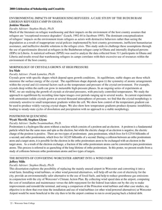 2010 Celebration of Scholarship and Creativity
22 – Worcester State College
ENVIRONMENTAL IMPACTS OF WAREHOUSING REFUGEES: A CASE STUDY OF THE BUDUBURAM
LIBERIAN REFUGEES CAMP IN GHANA
Jenkins Macedo
Faculty Adviser: Stephen Healy, Ph.D.
Much of the literature on refugee warehousing and their impacts on the environment of the host country assumes that
refugees are “exceptional resource degraders” (Leach, 1992:44 in Jacobsen 1995). The dominant conceptualization
of refugees’ impacts on the environment treats refugees as actors with destructive behaviors rather than seeing the
degradation as a result of inappropriate social policies implemented by host country governments, inefficient humanitarian
assistance, and ineffective durable solutions to the refugee crisis. This study seeks to challenge these assumptions through
the use of questionnaire directed at refugees in the Buduburam refugee camp in Ghana and internally displaced persons
(IDPs) in Liberia. A statistical software (SPSS) was used to analyze the data collected from 311 participants in Ghana and
Liberia and results reveal that warehousing refugees in camps correlates with their excessive use of resources within the
environment of the host country.
MORPHOLOGY OF CRYSTALS GROWN AT HIGH PRESSURE
Ira Male
Faculty Adviser: Frank Lamelas, Ph.D.
Crystals grow with specific shapes which depend upon growth conditions.  At equilibrium, stable shapes are those which
minimize the surface energy of the crystal.  The equilibrium shape depends upon (i) the symmetry of atomic arrangements
within the crystal and (ii) external factors such as the temperature and pressure of the crystal environment.  For example,
crystals deep within the earth can grow in metastable high-pressure phases. In an ongoing series of experiments at
WSC, we are studying the growth of crystals at elevated pressures, with precisely controlled temperatures. We study the
approach to equilibrium by recording time-lapse images over periods ranging up to several weeks.  In current experiments
with ammonium iodide crystals grown at several thousand atmospheres of pressure, we find that the crystal morphology is
extremely sensitive to small temperature gradients within the cell. We show how control of the temperature gradient can
be used to produce widely-varying crystal shapes. We also show how temperature gradients produce dynamic instabilities,
leading to steady-state cycles of dissolution and precipitation with no approach to a stable morphology.
POSITRONIUM QUENCHING
Wyatt Merrill, Stephen Glynn
Faculty Adviser: Sudha Swaminathan, Ph.D.
Positronium is a hydrogen-like atom without a nucleus which consists of a positron and an electron.  A positron is a fundamental
particle which has the same mass and spin as the electron, but while the electric charge of an electron is negative, the electric
charge of the positron is positive.  There are two types of positronium:  para positronium, which lives for 0.12516 billionths of
a second, and ortho positronium, which lives for 142.05 billionths of a second. During a collision between an ortho positronium
atom and a target atom, it is possible for the electron in the ortho positronium atom to be exchanged with an electron in the
target atom.  As a result of the electron exchange, a fraction of the ortho positronium atoms can be converted to para positronium
atoms. This process is referred to as quenching of the long lifetime of ortho positronium.  In this poster, we present results from a
study of collisions between ortho positronium atoms and two types of targets.
THE BENEFITS OF CONVERTING WORCESTER AIRPORT INTO A WIND FARM
Jeffery Mills
Faculty Adviser: Stephen Healy, Ph.D.
This dissertation explores the possibility of replacing the mainly unused airport in Worcester and converting it into a
wind farm. Installing wind turbines, or other wind powered alternatives, will help off-set the cost of electricity for the
city, provide an environmentally safer alternative to the use of fossil fuels, and help to reduce greenhouse gas emissions
in conjunction with the city of Worcester’s Climate Action Plan. By collecting wind speed data at the airport, computing
the cost of installation and maintenance versus the debt repayment for the federal loan taken out by the city to make
improvements and remodel the terminal, and using a comparison of the Princeton wind turbines and other case studies, my
objective is to show that over time the installation and use of wind turbines (or other wind powered alternatives) at Worcester
Airport would be more beneficial to the city then to let the airport continue to run to avoid paying back a federal debt.
 