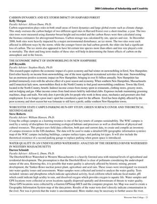 2010 Celebration of Scholarship and Creativity
	 Worcester State College – 23
CARBON DYNAMICS AND ICE STORM IMPACT ON HARVARD FOREST
Kelly Morgan
Faculty Adviser: Allison Dunn, Ph.D.
Carbon sequestration plays roles in both small areas of forest dynamics and large global events such as climate change.
This study oversees the carbon budget of two different aged sites in Harvard Forest over a short timeline, a year. The two
sites trees were measured using diameter breast height and recorded and the carbon fluxes were then calculated using
the biomass estimators for aboveground biomass. Carbon storage was calculated by site, species and size.  In December
2008, both sites were heavily impacted by a major environmental disturbance, an ice storm. The two sites were each
affected in different ways by the storm; while the younger forest site had carbon growth, the older site had a significant
loss of carbon. The ice storm also appeared to have hit certain tree species more than others and tree size played a role
in mortality. The short and long term studies of these sites will help in determining the future effects of carbon on the
atmosphere and in the forests.
THE ECONOMIC IMPACT OF SNOWMOBILING IN NEW HAMPSHIRE
Jeff Reynolds
Faculty Adviser: Stephen Healy, Ph.D.
This research paper explores the economic impact of a poor economy and bad winter on snowmobiling in Errol, New Hampshire.
Errol relies heavily on income from snowmobiling, one of the most significant recreational activities in the state. Snowmobiling
has an enormous positive economic impact on New Hampshire, bringing in over $1 billion annually. New Hampshire has
profited immensely even with the adverse effect of a poor season and economy. When southern New Hampshire, Massachusetts
and Connecticut lack snow, snowmobilers flock to the North Country to find good snowmobiling conditions. Towns like Errol,
located in the North Country, benefit. Indirect income comes from money spent in restaurants, clothing stores, grocery stores,
and on lodging and gas. Other income comes from fund raisers held by individual clubs. Expenses include maintaining grooming
machines, drags and trails. Not only does it provide jobs for people who work in those areas, mechanics and groomers also find
employment. It is no longer a poor man’s sport but considered a sport for the affluent.  Errol has been slightly affected by the
poor economy and short season but was fortunate to still have a profit, unlike southern New Hampshire towns.
WORCESTER STATE CAMPUS PARKING RUN-OFF STUDY; GREEN SURFACE COVER AND THEORETICAL
SECOND GARAGE
Steve Roberts
Faculty Adviser: William Hansen, Ph.D.
Using the college campus as a learning resource is one of the key tenets of campus sustainability. The WSC campus is
used by a variety of disciplines for examining ecological habitats and processes as well as distribution of physical and
cultural resources. This project uses field data collection, both past and current data, to create and compile an inventory
of campus resources in the GIS database. The data will be used to make a detailed GIS (geographic information systems)
map of the WSC campus including buildings, campus surface types, and parking lot types. It will also include the
theoretical existence of a second parking garage to replace parking when green space is introduced.
WATER QUALITY IN AN UNDEVELOPED WATERSHED: ANALYSIS OF THE DEERFIELD RIVER WATERSHED
IN WESTERN MASSACHUSETTS
Darren Schmidt
Faculty Adviser: Allison L. Dunn, Ph.D.
The Deerfield River Watershed in Western Massachusetts is a heavily forested area with minimal levels of agricultural and
residential development. The presumption is that the Deerfield River is clear of pollutants considering the undeveloped
nature of the area. Knowing this, it is possible that water quality is adversely affected by historic mining, present
development, the Yankee-Rowe nuclear power plant, agriculture and acid rain. These issues were investigated via research
into water quality issues and assessments. Water samples were collected and tested to analyze the water quality. Tests
included: nitrates and phosphorus which indicate agricultural activity, fecal coliform which indicate fecal matter, pH
which could indicate high acidity in rain, and dissolved oxygen which provides oxygen to aquatic life. Water samples and
GPS locations were collected at seven locations equally dispersed spatially and downstream of threats to water quality.
These GPS locations were collected by a Garmin GPSmap 60CS and the computer program Arc Map was used to create a
Geographic Information System map of the data points. Results of the water tests don’t directly indicate contamination in
the river. Nor was it proven that the water is uncontaminated. More studies may be necessary to further assess the river.
 