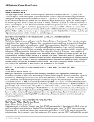 2010 Celebration of Scholarship and Creativity
24 – Worcester State College
POSITRONIUM FORMATION
Sudha Swaminathan, Ph.D.
This paper on positronium formation has been accepted for publication in the Physical Review A, a journal of the
American Physical Society. In this paper, we present results from a study of single collisions between positron beams
and targets in which positronium and target ions are produced.  A positron is an antimatter equivalent of an electron.  It
has the same mass and spin as the electron, but while the electric charge of an electron is negative, the electric charge of
the positron is positive.  When a positron collides with an electron, sometimes a hydrogen-like atom without a nucleus is
formed for a short period of time.  This matter-antimatter atom known as positronium decays into particles of light called
photons.  There are two types of positronium:  para positronium, which lives for 0.12516 billionths of a second before
decaying into two photons, and ortho positronium, which lives for 142.05 billionths of a second before decaying into three
photons. We have used the conservation of spin in our calculations to predict the probabilities of forming a particular type
of positronium, coincident with the formation of a particular target ion.
PRECIPITATION VARIABILITY IN THE BOLIVIAN ALTIPLANO: CMIP3 PROJECTIONS
Jeanne Thibeault, Ph.D.
The Bolivian Altiplano is a semi-arid region located in the central Andes of South America. Water is a major constraint
to agriculture, where approximately 50 percent of the rural population employs traditional farming methods, depending
entirely on water supplied by spring and summer rainfall. This research examines the ability of a subset of coupled
models from the World Climate Research Program Coupled Model Intercomparison Project version 3 to simulate the
observed relationships between Altiplano precipitation anomalies and large-scale atmospheric variables for spring (OND)
and summer (JFM), also examining the evolution of these relationships through the 21st century under conditions of
greenhouse warming. Results suggest that the known relationships between Altiplano precipitation anomalies and large-
scale atmospheric variables will likely continue to be important in the future. Changes associated with expansion of the
Hadley circulation may reduce the frequency of upper-level easterly winds that carry moisture into the Altiplano, reducing
springtime rainfall. More frequent El Nino-like conditions may explain the reduction in upper-level easterly winds during
summer, reducing the frequency of summertime rainfall events. These results explain projections for the annual cycle,
which have serious implications for water resources and food security in the Altiplano.
EFFICACY OF MASSACHUSETTS LAW CHAPTER 61A IN THE WORCESTER COUNTY AREA
Jeffrey Tod
Faculty Adviser: William Hansen, Ph.D.
Open space conservation is a pressing concern in developing metropolitan areas. Open space is undeveloped land,
traditionally reserved in its natural state or used for agricultural/recreational purposes. As urban areas mature, expansion
to surrounding suburban open space area occurs. Preservation of this land is essential for a sustainable environment.
Local governments have attempted to preserve open space through programs that persuade people to participate, but
development continues. In 2005, Massachusetts passed the Chapter 61A Law to protect local farmland. Forest clearance
and agricultural abandonment continue to persist in Worcester County due the ineffectiveness of the Chapter 61A law. The
purpose of this study is to measure the efficacy of the law in Worcester County. A spatial analysis of MassGIS data reveals
patterns of land change over the last 30 years. We identified towns with similar characteristics in terms of demography and
area but with varying levels of participation in the Chapter 61A program. The analysis was used to formulate correlations
based on land use change and developmental characteristics, like population change. Based on the analysis towns were
chosen for interviewing about the Chapter 61A law and its success. Conclusions are based upon the spatial analysis,
correlations, and interviews.
A HOW TO MANUAL FOR RECREATIONAL TRAIL MAPPING
Matt Tolozcko, William Edge, Stephen Roberts
Faculty Adviser: Stephen Healy, Ph.D.
Organizations such as the Greater Worcester Land Trust (GWLT) are responsible for the management of both private and
publicly owned open space amenities in the city of Worcester and surrounding towns. The GWLT makes extensive use
of volunteer labor to maintain and preserve these opens spaces. A critical need of the GWLT is accurate mapping of the
trails that connect discreet properties under their management. With accurate maps, the GWLT could qualify for state and
 