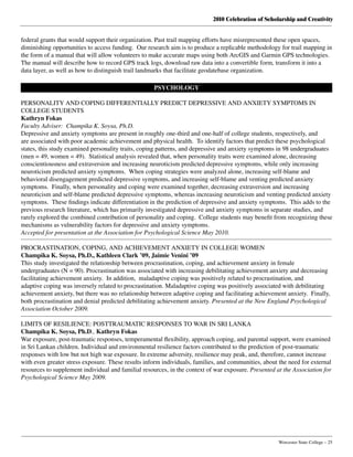 2010 Celebration of Scholarship and Creativity
	 Worcester State College – 25
federal grants that would support their organization. Past trail mapping efforts have misrepresented these open spaces,
diminishing opportunities to access funding.  Our research aim is to produce a replicable methodology for trail mapping in
the form of a manual that will allow volunteers to make accurate maps using both ArcGIS and Garmin GPS technologies.
The manual will describe how to record GPS track logs, download raw data into a convertible form, transform it into a
data layer, as well as how to distinguish trail landmarks that facilitate geodatebase organization.
PSYCHOLOGY
PERSONALITY AND COPING DIFFERENTIALLY PREDICT DEPRESSIVE AND ANXIETY SYMPTOMS IN
COLLEGE STUDENTS
Kathryn Fokas
Faculty Adviser: Champika K. Soysa, Ph.D.
Depressive and anxiety symptoms are present in roughly one-third and one-half of college students, respectively, and
are associated with poor academic achievement and physical health.  To identify factors that predict these psychological
states, this study examined personality traits, coping patterns, and depressive and anxiety symptoms in 98 undergraduates
(men = 49, women = 49).  Statistical analysis revealed that, when personality traits were examined alone, decreasing
conscientiousness and extraversion and increasing neuroticism predicted depressive symptoms, while only increasing
neuroticism predicted anxiety symptoms.  When coping strategies were analyzed alone, increasing self-blame and
behavioral disengagement predicted depressive symptoms, and increasing self-blame and venting predicted anxiety
symptoms.  Finally, when personality and coping were examined together, decreasing extraversion and increasing
neuroticism and self-blame predicted depressive symptoms, whereas increasing neuroticism and venting predicted anxiety
symptoms.  These findings indicate differentiation in the prediction of depressive and anxiety symptoms.  This adds to the
previous research literature, which has primarily investigated depressive and anxiety symptoms in separate studies, and
rarely explored the combined contribution of personality and coping.  College students may benefit from recognizing these
mechanisms as vulnerability factors for depressive and anxiety symptoms.
Accepted for presentation at the Association for Psychological Science May 2010.
PROCRASTINATION, COPING, AND ACHIEVEMENT ANXIETY IN COLLEGE WOMEN
Champika K. Soysa, Ph.D., Kathleen Clark ’09, Jaimie Venini ’09
This study investigated the relationship between procrastination, coping, and achievement anxiety in female
undergraduates (N = 90). Procrastination was associated with increasing debilitating achievement anxiety and decreasing
facilitating achievement anxiety.  In addition,  maladaptive coping was positively related to procrastination, and
adaptive coping was inversely related to procrastination. Maladaptive coping was positively associated with debilitating
achievement anxiety, but there was no relationship between adaptive coping and facilitating achievement anxiety.  Finally,
both procrastination and denial predicted debilitating achievement anxiety. Presented at the New England Psychological
Association October 2009.
LIMITS OF RESILIENCE: POSTTRAUMATIC RESPONSES TO WAR IN SRI LANKA
Champika K. Soysa, Ph.D., Kathryn Fokas
War exposure, post-traumatic responses, temperamental flexibility, approach coping, and parental support, were examined
in Sri Lankan children. Individual and environmental resilience factors contributed to the prediction of post-traumatic
responses with low but not high war exposure. In extreme adversity, resilience may peak, and, therefore, cannot increase
with even greater stress exposure. These results inform individuals, families, and communities, about the need for external
resources to supplement individual and familial resources, in the context of war exposure. Presented at the Association for
Psychological Science May 2009.
 