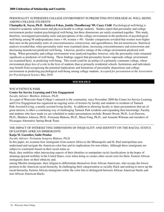2010 Celebration of Scholarship and Creativity
26 – Worcester State College
PERSONALITY SUPERSEDES COLLEGE ENVIRONMENT IN PREDICTING PSYCHOLOGICAL WELL-BEING
AMONG COLLEGE STUDENTS
Champika K. Soysa, Ph.D., Kathryn Fokas, Jonida Theodhoraqi ’09, Casey Ciolfi Psychological well-being is
related to academic achievement and physical health in college students.  Studies report that personality and college
environment predict student psychological well-being, but these dimensions are rarely examined together.  This study,
therefore, investigated personality traits and perceptions of the college environment in the prediction of psychological
well-being among 98 undergraduates (men = 49, women = 49).  Gender comparisons revealed that women were higher
than men on the personality traits of conscientiousness, extraversion, and agreeableness, but not neuroticism. Statistical
analysis revealed that, when personality traits were examined alone, increasing conscientiousness and extraversion and
decreasing neuroticism predicted well-being.  Likewise, positive ratings of the college environment predicted well-
being.  When personality and college environment were analyzed together, however, only the personality traits remained
significant as predictors of well-being.  These findings suggest that personality factors supersede college environment
(as examined here), in predicting well-being.  This result could be an artifact of a primarily commuter college, where
environment plays less of a role in the lives of students than at primarily residential schools. Institutions and individuals
may benefit from recognizing the potential implications and limitations of personality dispositions and college
environment in predicting psychological well-being among college students. Accepted for presentation at the Association
for Psychological Science May 2010.
SOCIOLOGY
WSC@TATNUCK PARK
Center for Service Learning and Civic Engagement
Faculty Adviser: Matthew Johnsen, Ph.D.
As a part of Worcester State College’s outreach to the community, since November 2009 the Center for Service Learning
and Civic Engagement has organized an ongoing series of lectures by faculty and students to residents of Tatnuck
Park Assisted Living, a nearby assisted living facility.  In addition to allowing faculty to share presentations that are of
great interest, it offers a continuing way of challenging Tatnuck Park residents and expanding their knowledge. Faculty
and students who have made (or are scheduled to make) presentations include: Bonnie Orcutt, Ph.D., Lori Dawson,
Ph.D., Matthew Johnsen, Ph.D., Fortunata Makene, Ph.D., Maria Fung, Ph.D., and Amanda Wittman and members of
Nicaragua Alternative Spring Break Team.
THE IMPACT OF INTERSECTING DIMENSIONS OF INEQUALITY AND IDENTITY ON THE RACIAL STATUS
OF EASTERN AFRICAN IMMIGRANTS
Katja M. Guenther, Sadie Pendaz
Faculty Adviser: Fortunata Songora Makene, Ph.D.
In this paper, we examine how immigrants from eastern Africa to the Minneapolis and St. Paul metropolitan area
understand and navigate the American color line and its implications for non-whites. Although these immigrants are
subject to constraints based on their racial status as
black, they mobilize other intersecting aspects of their identities to manipulate racial classifications in the hopes of
attaining upward mobility in the United States, even when doing so creates other social costs for them. Eastern African
immigrants draw on their ethnicity and,
among Muslim immigrants, their religion to differentiate themselves from African Americans, who occupy the lowest
position in the American racial hierarchy. In challenging their categorization as racially black and seeking to move up the
racial hierarchy, Eastern African immigrants refine the color line to distinguish between African American blacks and
non-African American blacks.
 