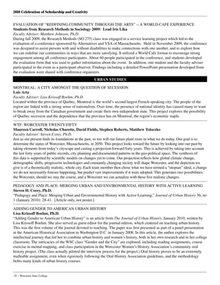 2010 Celebration of Scholarship and Creativity
28 – Worcester State College
EVALUATION OF “REDFINING COMMUNITY THROUGH THE ARTS” -- A WORLD CAFE EXPERIENCE
Students from Research Methods in Sociology 2009:  Lead Iris Lika
Faculty Adviser: Matthew Johnsen, Ph.D.
During fall 2009, the Research Methods (SO 275) class was engaged in a service learning project which led to the
evaluation of a conference sponsored by Alternatives and VSA of Massachusetts.  Held in November 2009, the conference
was designed to assist persons with and without disabilities to make connections with one another, and to explore how
we can redefine our communities in ways that are more satisfying. It utilized a World Cafe format to encourage strong
engagement among all conference participants. About 60 people participated in the conference, and students developed
the evaluation form that was used to gather information about the event.  In addition, one student and the faculty adviser
participated in the event as a participant observer. Findings including a detailed PowerPoint presentation developed from
the evaluation were shared with conference organizers.
URBAN STUDIES
MONTREAL: A CITY AMONGST THE QUESTION OF SECESSION
Lois Artz
Faculty Adviser: Lisa Krissoff Boehm, Ph.D.
Located within the province of Quebec, Montreal is the world’s second largest French-speaking city. The people of the
region are linked with a strong sense of nationalism. Over time, the presence of national identity has caused many to want
to break away from the Canadian government and create their own independent state. This project explores the possibility
of Quebec secession and the dependence that the province has on Montreal, the region’s economic staple.
WTF: WORCESTER TWENTY-FIFTY
Maureen Carroll, Nicholas Charette, David Fields, Stephen Roberts, Matthew Toloczko
Faculty Adviser: Steven Corey, Ph.D.
Just as our present finds its foundations in the past, so too will our future plant roots in what we do today. Our goal is to
determine the status of Worcester, Massachusetts, in 2050. This project looks toward the future by looking into our past by
taking elements from today’s cityscape and casting a projection forward forty years. This is achieved by taking into account
the last forty years of public records, city planning and documented patterns in the geo-political space. The synthesis of
this data is supported by scientific models on changes yet to come. Our projection reflects how global climate change,
demographic shifts, progressive technologies and constantly changing society will shape Worcester, and the depiction we
give is of a theoretically realistic, whole city. Each team member then chose what we have termed a “utopian” ideal, a change
we do not necessarily foresee happening, but predict vast improvements if it were adopted. This generates two possibilities:
the Worcester, should we stay the course, and a Worcester we can actualize with these five realistic changes.
PEDAGOGY AND PLACE: MERGING URBAN AND ENVIRONMENTAL HISTORY WITH ACTIVE LEARNING
Steven H. Corey, Ph.D.
“Pedagogy and Place: Merging Urban and Environmental History with Active Learning,” Journal of Urban History 36, no
1 (January 2010): 28-41.  [Article only, not poster.]
ADDING GENDER TO AMERICAN URBAN HISTORY
Lisa Krissoff Boehm, Ph.D.
“Adding Gender to American Urban History” is an article from The Journal of Urban History, January 2010, written by
Lisa Krissoff Boehm. She also served as guest editor for the journal edition, which centered on teaching urban history.
This was the first volume of the journal devoted to teaching. The paper was first presented as part of a panel presentation
at the American Historical Association in Washington D.C. in January 2008. In this article, the author explores the
intellectual journey that led her to combine urban history and women’s history, both in her own research and in her college
classroom. The intricacies of the WSC class “Gender and the City” are explored, including reading assignments, course
exercise in mental mapping, and class participation in the Worcester Women’s History Association’s community oral
history project. (The class actually piloted the interview process for the project.) Oral history proves to be an extremely
malleable assignment, even when rigorously following the Oral History Association guidelines, and the methodology
befits many kinds of urban history courses.
 