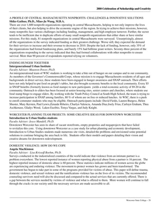 2010 Celebration of Scholarship and Creativity
	 Worcester State College – 29
A PROFILE OF CENTRAL MASSACHUSETTS NONPROFITS: CHALLENGES & INNOVATIVE SOLUTIONS
Shiko Gathuo, Ph.D., Miao-Ju Wang, M.B.A.
There are over 1,600 nonprofit organizations operating in central Massachusetts, helping to not only improve the lives
of their clients, but also helping to drive the economic engine of the region. In trying to achieve their missions, however,
many nonprofits face various challenges including funding, management, and high employee turnover. Further, the sector
tends to be inefficient due to duplicate efforts of many small nonprofit organizations that either share or have similar
missions. For this study, 81 nonprofit organizations in central Massachusetts were surveyed.  Unsurprisingly, almost
all the organizations in the survey indicated funding as their greatest challenge. Worse still, they expected the demand
for their services to increase and their revenue to decrease in 2010. Despite the lack of funding, however, only 35% of
the organizations had formal fundraising plans, and barely 15% had fulltime grant writers. Seventy-three percent of the
organizations responding to the survey indicated that they had formed collaborations with other nonprofits to ensure
survival. More than 90 percent of respondents reported relying on volunteers.
ENDING HUNGER TOGETHER
Intergenerational Urban Institute
Faculty Adviser: Maureen Power, Ph.D.
An intergenerational team of WSC students is working to take a bite out of hunger on our campus and in our community.
As members of the Governor’s Commonwealth Corps, whose mission is to engage Massachusetts residents of all ages and
backgrounds in direct service, these students have been engaged in hunger awareness and SNAP outreach. Their efforts
have not only helped to put food on people’s tables, but also brought economic benefits to the local community. Every $5
in SNAP benefits (formerly known as food stamps) to new participants  yields a total economic activity of $9.20 in the
community. Outreach to elders has been focused at senior housing sites, senior centers and churches, where students use
food stamp bingo to engage elders. By working with the Youth Policy Council at South High School, the team is trying to
increase participation in SNAP among families, 80 % of whom are on free or reduced lunches. At WSC, there is a push
to enroll commuter students who may be eligible. Outreach participants include: David Fields, Lauren Burgess, Helen
Shuster, Mary Kersten, Paul Lewis,Zenaide Ribeiro, Charlyn Valencia, Amanda Diaz,Joely Frias, Carloyn Graham, Thea
Aschkenase, Gladys Wood,  Laken Euzibio, Tonya Vargas, and Judy Knight.
WORCESTER PLANNING TEAM PROJECTS: SOME CREATIVE IDEAS FOR DOWNTOWN WORCESTER
Introduction to Urban Studies students
Faculty Adviser: Joyce Mandell, Ph.D.
Downtown Worcester has seen its share of vacant storefronts, empty properties and megaprojects that have failed
to revitalize this core.  Using downtown Worcester as a case study for urban planning and economic development,
Introduction to Urban Studies students made numerous site visits, detailed the problems and envisioned some potential
solutions to continue bringing the area back to life.  Students offer their models and papers detailing their vision and
creative dreams for downtown redevelopment.
DOMESTIC VIOLENCE: HOW DO WE COPE
Angela MacKinnon
Faculty Adviser: Lisa Krissoff Boehm, Ph.D.
Surveys conducted in the industrialized countries of the world indicate that violence from an intimate partner is a
problem everywhere. The lowest reported instance of women reporting physical abuse from a partner is 16 percent.  The
highest reported instance of domestic abuse is 60 percent. These statistics indicate millions of women across the globe
are experiencing and enduring violence. The movement to protect women has grown and been transformed.  The
government has begun to take part in some of the programs provided for victims of abuse. This paper will define trauma,
domestic violence, and sexual violence and the ramifications violence has on the lives of its victims. The recommended
counseling survivors need will also be discussed and compared to the actual services that are currently offered. There is
a gap between the services needed by victims of violence and what is offered to them.  More women will continue to fall
through the cracks in our society until the necessary services are made accessible to all.
 
