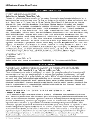 2010 Celebration of Scholarship and Creativity
30 – Worcester State College
VISUAL AND PERFORMING ARTS
STUDENT ART SHOW, GALLERY ST113
Gallery Director Catherine Wilcox-Titus, Ph.D.
This show is a culmination of the creative efforts of our students, demonstrating artworks that exceed class exercises to
become original and inventive art equal to any. The show was highly selective and juried by Visual and Performing Arts
faculty Stacey Parker, M.F.A., Susan Fisher, M.Ed., and Catherine Wilcox-Titus, Ph.D. Student artists are: Jaqueline
Amarante, Alex Arous, John Balco, Rona Balco, Alyssa Barnett, Matthew Barsaleau, Alyssa Bell, Mike Borowiec,
Chris Bruinsma, Nikki Campanale, Anastasia Caras, Han Chen, Emily Chesna, Alisha Connors, Kayla Cortis, Stephanie
Courville, Maura Crossman, Marissa Daniels, Heather Deliago, Tessa Demers, Alexandra DeRoser, Kristie Dunhan,
John Dunn, Lindsay B. Durell, Abdiwali Farah, Kaitlin Fedyk, Linda Feliciano, John Fenelli, Karen Finnegan, Christina
Foley, Gabrielle Gebo, Eron Gjoni, Jaclyn Glover, Gillian Goodhue, Hannah Gunnell, Laura Hamel, Bharat Hans, Ashley
Harvey, Lindsey Holloway, Emily Hutt, Elena Isratescu, Jamie Jacobs, Sarah Jakubiak, Erica Kempo-Fuedo, Sara
Kendall, Shawn Kennedy, Kwasi Kwarteng, Peter LaPrade, Kristina Lisacki, Jiaqi Liu, Samantha Lombardo, Darysabel
Lopez, Rachel S Lubanko, Cia Mai Ly, Alanna Madru, Cedric Marsh, Catherine Milkiwski, Tamara Mims, Cole Motz,
Emily Nelson, Emma Nerssessian, Katie Newton, David Nielson, Caroline Nyaga, Andrew Orsini, Alyssa Panarelli, Grace
Papandrea, Thomas Pappa, Allyson Pereira, Stephanie Perkins, Molly Provencher, Kerry O’Gorman, Bill Rasku, Lauren
Reppucci, Chris Resteghini, Lacey Rodgers, Karla Rotondi, Dawn Scott, Ted Seitanny, Ellen Sikanski, Rachael St. Jean,
Mike St. Pierre, Kyle St. Thomas, Jennifer Stowell, Bethany Strothers, Ilyse Sugar, Qifang Sun, Mike Sutton, Marie
Taowkdjian, Nick Tarani, Ana Taveras, Kristen Teague, Jennifer Thulare, Cory Tobey, Josh Torchia, Kim Tran, Shaun
Tribbett, Zuleika Vazquez, Kristine Wall, Cody Warila, Janet White, Katelin White, Matthew Wright	
SCENE FROM TARTUFFE
Cast Members
Faculty Adviser: Adam Zahler, M.F.A.
Students perform scenes from the recent production of TARTUFFE, the 17th century comedy by Moliere.
			 WOMEN’S STUDIES
“WEIGHT CLASS”:  BURDENS WE BARE IN ACADEMIA AND THEIR SHAPING OF COMMUNITY
Andrea Dottolo, Ph.D., Champika K. Soysa, Ph.D., and Lori Dawson, Ph.D.
This symposium explores the notion of “weight class” as a category that both defines and restricts. Presentations will
address gender, social class, race, sexuality and bodies in relation to their boundaries, identities that are experienced
as a source of strength and pride as well as limitation and burden. “Weight” refers to both fatness and burden (stigma
and stress), while “class” indicates classification, social class, and the classroom. Presenters examine ways in which
stigmatized identities simultaneously “weight” our roles as feminist teachers, scholars, administrators, friends and
colleagues. Panelists identify the ways in which baring these identities in various contexts constructs community in their
respective locations and also with each other as these panelists continue to meet and share their work. Presented at the
Association for Women in Psychology February 2010.
WOMEN’S MENTAL HEALTH IN TIMES OF CRISIS: THE 2004 TSUNAMI IN SRI LANKA
Champika K. Soysa, Ph.D.
This talk addressed the impact of the Asian Tsunami of 2004 on Sri Lankan women. Non-governmental organizations
in Sri Lanka have expressed concern about the dearth of gender analyses regarding post-tsunami relief and rehabilitation
efforts. The need to examine the differential experiences of Sri Lankan women regarding both risk-exposure and recovery
processes, based on ethnicity, social class, age, geographical location, etc., were discussed. The ways in which prior
exposure to ethnic war followed by exposure to the tsunami had a cumulative psychological impact on Sri Lankan
women were highlighted, together with the identification of vulnerable groups among women. The importance of culture
in understanding emotional experience and expression was examined, as well as the dialectic between psychological
distress and resilience. Further, the talk addressed the distinction between normal responses to catastrophic events and
psychological diagnoses.  In conclusion, the presenter emphasized the need for empowerment of women through their
inclusion in participatory processes in post-disaster relief, rehabilitation, and reconstruction. Presented at the NGO
Parallel sessions of the United Nations Commission on the Status of Women-54 Conference March 2010.
 
