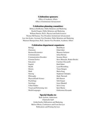 Celebration sponsors:
Office of Academic Affairs
Office of Institutional Advancement
Celebration planning committee:
Rebecca DesRoches, Public Relations and Marketing
Rachel Faugno, Public Relations and Marketing
William Hansen, Ph.D., Physical and Earth Sciences
Thomas McNamara, Vice President, Institutional Advancement
Lea Ann Scales, Assistant Vice President, Public Relations and Marketing
Maureen Shamgochian, Ph.D., Interim Vice President, Academic Affairs
Celebration department organizers:
				 Biology 	 		 Brad Bryan
				 Chemistry 		 Eihab Jaber
				 Business/Economics 		 Maureen Stefanini
				 Communication 			 Julian Berrian
				 Communication Disorders 		 Susanna Meyer
				 Criminal Justice 			 Steve Morreale, Robert Brooks
				 Education 		 	 Caroline Chiccarelli
				 English 			 Ruth Haber
				 Health 		 Lynn Bloomberg
				 History 			 Tonya Hangen
				 Math 		 Maria Fung
				 Nursing 		 Stephanie Chalupka
				 Philosophy 		 Hank Theriault
				 Physical/Earth Science 			 Bill Hansen
				 Psychology 		 Seth Surgan
				 Sociology 		 Joyce Mandell
				 Urban Studies 		 Steve Corey
				 Visual and Performing Arts 		 Kyle Martin
				 World Languages 		 Gullermina Elissando
Special thanks to:
Beth Axelson, Admissions
Chartwells Staff
Golda Guella, Publications and Marketing
Melissa Moore, Conferences and Event Services
Publications and Printing Services
 