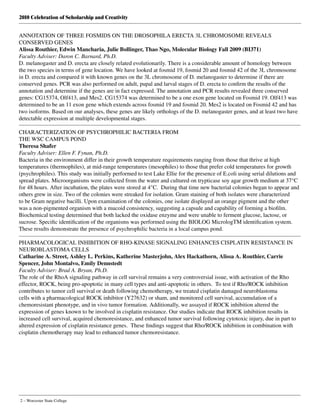 2010 Celebration of Scholarship and Creativity
2 – Worcester State College
ANNOTATION OF THREE FOSMIDS ON THE DROSOPHILA ERECTA 3L CHROMOSOME REVEALS
CONSERVED GENES
Alissa Routhier, Edwin Mancharia, Julie Bollinger, Thao Ngo, Molecular Biology Fall 2009 (BI371)
Faculty Adviser: Daron C. Barnard, Ph.D.
D. melanogaster and D. erecta are closely related evolutionarily. There is a considerable amount of homology between
the two species in terms of gene location. We have looked at fosmid 19, fosmid 20 and fosmid 42 of the 3L chromosome
in D. erecta and compared it with known genes on the 3L chromosome of D. melanogaster to determine if there are
conserved genes. PCR was also performed on adult, pupal and larval stages of D. erecta to confirm the results of the
annotation and determine if the genes are in fact expressed. The annotation and PCR results revealed three conserved
genes: CG15374, Olf413, and Mes2. CG15374 was determined to be a one exon gene located on Fosmid 19. Olf413 was
determined to be an 11 exon gene which extends across fosmid 19 and fosmid 20. Mes2 is located on Fosmid 42 and has
two isoforms. Based on our analyses, these genes are likely orthologs of the D. melanogaster genes, and at least two have
detectable expression at multiple developmental stages.
CHARACTERIZATION OF PSYCHROPHILIC BACTERIA FROM
THE WSC CAMPUS POND
Theresa Shafer
Faculty Adviser: Ellen F. Fynan, Ph.D.
Bacteria in the environment differ in their growth temperature requirements ranging from those that thrive at high
temperatures (thermophiles), at mid-range temperatures (mesophiles) to those that prefer cold temperatures for growth
(psychrophiles). This study was initially performed to test Lake Ellie for the presence of E.coli using serial dilutions and
spread plates. Microorganisms were collected from the water and cultured on trypticase soy agar growth medium at 37°C
for 48 hours. After incubation, the plates were stored at 4°C.  During that time new bacterial colonies began to appear and
others grew in size. Two of the colonies were streaked for isolation. Gram staining of both isolates were characterized
to be Gram negative bacilli. Upon examination of the colonies, one isolate displayed an orange pigment and the other
was a non-pigmented organism with a mucoid consistency, suggesting a capsule and capability of forming a biofilm.
Biochemical testing determined that both lacked the oxidase enzyme and were unable to ferment glucose, lactose, or
sucrose. Specific identification of the organisms was performed using the BIOLOG MicrologTM identification system.
These results demonstrate the presence of psychrophilic bacteria in a local campus pond.
PHARMACOLOGICAL INHIBITION OF RHO-KINASE SIGNALING ENHANCES CISPLATIN RESISTANCE IN
NEUROBLASTOMA CELLS
Catharine A. Street, Ashley L. Perkins, Katherine Masterjohn, Alex Hackathorn, Alissa A. Routhier, Carrie
Spencer, John Montalvo, Emily Dennstedt
Faculty Adviser: Brad A. Bryan, Ph.D.
The role of the RhoA signaling pathway in cell survival remains a very controversial issue, with activation of the Rho
effector, ROCK, being pro-apoptotic in many cell types and anti-apoptotic in others.  To test if Rho/ROCK inhibition
contributes to tumor cell survival or death following chemotherapy, we treated cisplatin damaged neuroblastoma
cells with a pharmacological ROCK inhibitor (Y27632) or sham, and monitored cell survival, accumulation of a
chemoresistant phenotype, and in vivo tumor formation. Additionally, we assayed if ROCK inhibition altered the
expression of genes known to be involved in cisplatin resistance. Our studies indicate that ROCK inhibition results in
increased cell survival, acquired chemoresistance, and enhanced tumor survival following cytotoxic injury, due in part to
altered expression of cisplatin resistance genes.  These findings suggest that Rho/ROCK inhibition in combination with
cisplatin chemotherapy may lead to enhanced tumor chemoresistance.
 