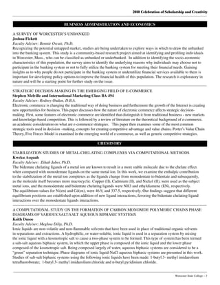 2010 Celebration of Scholarship and Creativity
	 Worcester State College – 3
BUSINESS ADMINISTRATION AND ECONOMICS
A SURVEY OF WORCESTER’S UNBANKED
Joshua Fickett
Faculty Adviser: Bonnie Orcutt, Ph.D.
Recognizing the potential untapped market, studies are being undertaken to explore ways in which to draw the unbanked
into the banking system. This study is a community-based research project aimed at identifying and profiling individuals
in Worcester, Mass., who can be classified as unbanked or underbanked.  In addition to identifying the socio-economic
characteristics of this population, the survey aims to identify the underlying reasons why individuals may choose not to
participate in the banking system or not to fully utilize the banking system for meeting their financial needs. Gaining
insights as to why people do not participate in the banking system or underutilize financial services available to them is
important for developing policy options to improve the financial health of this population. The research is exploratory in
nature and will be a starting point for further study on the issue.
STRATEGIC DECISION-MAKING IN THE EMERGING FIELD OF E-COMMERCE
Stephen Melville and International Marketing Class BA 494
Faculty Adviser: Rodney Oudan, D.B.A.
Electronic commerce is changing the traditional way of doing business and furthermore the growth of the Internet is creating
new opportunities for business. This paper discusses how the nature of electronic commerce affects strategic decision-
making. First, some features of electronic commerce are identified that distinguish it from traditional business - new markets
and knowledge-based competition. This is followed by a review of literature on the theoretical background of e-commerce,
an academic consideration on what are e-commerce strategies.   This paper then examines some of the most common
strategic tools used in decision –making, concepts for creating competitive advantage and value chains. Porter’s Value Chain
Theory, Five Forces Model is examined in the emerging world of e-commerce, as well as generic competitive strategies.
CHEMISTRY
STABILIZATION STUDIES OF METAL-CHELATING COMPLEXES VIA COMPUTATIONAL METHODS
Kweku Acquah
Faculty Adviser: Eihab Jaber, Ph.D.
The bidentate chelating ligands of a metal ion are known to result in a more stable molecule due to the chelate effect
when compared with monodentate ligands on the same metal ion. In this work, we examine the enthalpic contribution
to the stabilization of the metal ion complexes as the ligands change from monodentate to bidentate and subsequently,
as the molecule itself becomes more macrocyclic. Copper (II), Cadmium (II), and Nickel (II), were used as the subject
metal ions, and the monodentate and bidentate chelating ligands were NH3 and ethyldiamene (EN), respectively.
The equilibrium values for Ni(en) and Cd(en), were 46.9, and 337.5, respectively. Our findings suggest that different
equilibrium positions are established upon addition of new ligand interactions, favoring the bidentate chelating ligand
interactions over the monodentate ligands interactions.
A COMPUTATIONAL STUDY ON THE FORMATION OF CARBON MONOXIDE POLYMERIC CHAINS PHASE
DIAGRAMS OF VARIOUS SALT-SALT AQUEOUS BIPHASIC SYSTEMS
Keith Dusoe
Faculty Adviser: Meghna Dilip, Ph.D.
Ionic liquids are non-volatile and non-flammable solvents that have been used in place of traditional organic solvents
in separations and extractions. A hydrophilic, or water-soluble, ionic liquid is used in a separation system by mixing
the ionic liquid with a kosmotropic salt to cause a two-phase system to be formed. This type of system has been termed
a salt-salt aqueous biphasic system, in which the upper phase is composed of the ionic liquid and the lower phase
composed of the kosmotropic salt. Being composed largely of water, aqueous biphasic systems are considered to be a
“green” separation technique. Phase diagrams of ionic liquid-NaCl aqueous biphasic systems are presented in this work.
Studies of salt-salt biphasic systems using the following ionic liquids have been made: 1-butyl 3- methyl imidazolium
tetrafluoroborate;  1-butyl 3- methyl imidazolium chloride and n-butyl pyridinium chloride.
 