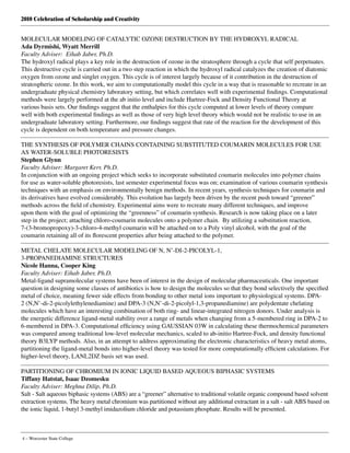 2010 Celebration of Scholarship and Creativity
4 – Worcester State College
MOLECULAR MODELING OF CATALYTIC OZONE DESTRUCTION BY THE HYDROXYL RADICAL
Ada Dyrmishi, Wyatt Merrill
Faculty Adviser: Eihab Jaber, Ph.D.
The hydroxyl radical plays a key role in the destruction of ozone in the stratosphere through a cycle that self perpetuates.
This destructive cycle is carried out in a two step reaction in which the hydroxyl radical catalyzes the creation of diatomic
oxygen from ozone and singlet oxygen. This cycle is of interest largely because of it contribution in the destruction of
stratospheric ozone. In this work, we aim to computationally model this cycle in a way that is reasonable to recreate in an
undergraduate physical chemistry laboratory setting, but which correlates well with experimental findings. Computational
methods were largely performed at the ab initio level and include Hartree-Fock and Density Functional Theory at
various basis sets. Our findings suggest that the enthalpies for this cycle computed at lower levels of theory compare
well with both experimental findings as well as those of very high level theory which would not be realistic to use in an
undergraduate laboratory setting. Furthermore, our findings suggest that rate of the reaction for the development of this
cycle is dependent on both temperature and pressure changes.
THE SYNTHESIS OF POLYMER CHAINS CONTAINING SUBSTITUTED COUMARIN MOLECULES FOR USE
AS WATER-SOLUBLE PHOTORESISTS
Stephen Glynn
Faculty Adviser: Margaret Kerr, Ph.D.
In conjunction with an ongoing project which seeks to incorporate substituted coumarin molecules into polymer chains
for use as water-soluble photoresists, last semester experimental focus was on; examination of various coumarin synthesis
techniques with an emphasis on environmentally benign methods. In recent years, synthesis techniques for coumarin and
its derivatives have evolved considerably. This evolution has largely been driven by the recent push toward “greener”
methods across the field of chemistry. Experimental aims were to recreate many different techniques, and improve
upon them with the goal of optimizing the “greenness” of coumarin synthesis. Research is now taking place on a later
step in the project; attaching chloro-coumarin molecules onto a polymer chain.  By utilizing a substitution reaction,
7-(3-bromopropoxy)-3-chloro-4-methyl coumarin will be attached on to a Poly vinyl alcohol, with the goal of the
coumarin retaining all of its florescent properties after being attached to the polymer.
METAL CHELATE MOLECULAR MODELING OF N, N’-DI-2-PICOLYL-1,
3-PROPANEDIAMINE STRUCTURES
Nicole Hanna, Cooper King
Faculty Adviser: Eihab Jaber, Ph.D.
Metal-ligand supramolecular systems have been of interest in the design of molecular pharmaceuticals. One important
question in designing some classes of antibiotics is how to design the molecules so that they bond selectively the specified
metal of choice, meaning fewer side effects from bonding to other metal ions important to physiological systems. DPA-
2 (N,N’-di-2-picolylethylenediamine) and DPA-3 (N,N’-di-2-picolyl-1,3-propanediamine) are polydentate chelating
molecules which have an interesting combination of both ring- and linear-integrated nitrogen donors. Under analysis is
the energetic difference ligand-metal stability over a range of metals when changing from a 5-membered ring in DPA-2 to
6-membered in DPA-3. Computational efficiency using GAUSSIAN 03W in calculating these thermochemical parameters
was compared among traditional low-level molecular mechanics, scaled to ab-initio Hartree-Fock, and density functional
theory B3LYP methods. Also, in an attempt to address approximating the electronic characteristics of heavy metal atoms,
partitioning the ligand-metal bonds into higher-level theory was tested for more computationally efficient calculations. For
higher-level theory, LANL2DZ basis set was used.
PARTITIONING OF CHROMIUM IN IONIC LIQUID BASED AQUEOUS BIPHASIC SYSTEMS
Tiffany Hatstat, Isaac Dzomesku
Faculty Adviser: Meghna Dilip, Ph.D.
Salt - Salt aqueous biphasic systems (ABS) are a “greener” alternative to traditional volatile organic compound based solvent
extraction systems. The heavy metal chromium was partitioned without any additional extractant in a salt - salt ABS based on
the ionic liquid, 1-butyl 3-methyl imidazolium chloride and potassium phosphate. Results will be presented.
 
