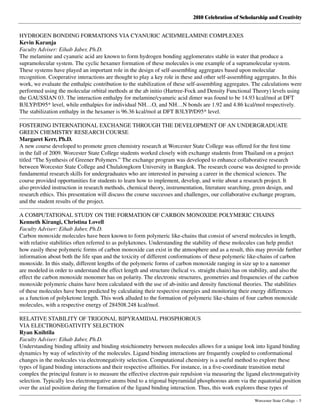 2010 Celebration of Scholarship and Creativity
	 Worcester State College – 5
HYDROGEN BONDING FORMATIONS VIA CYANURIC ACID/MELAMINE COMPLEXES
Kevin Karanja
Faculty Adviser: Eihab Jaber, Ph.D.
The melamine and cyanuric acid are known to form hydrogen bonding agglomerates stable in water that produce a
supramolecular system. The cyclic hexamer formation of these molecules is one example of a supramolecular system.
These systems have played an important role in the design of self-assembling aggregates based upon molecular
recognition. Cooperative interactions are thought to play a key role in these and other self-assembling aggregates. In this
work, we evaluate the enthalpic contribution to the stabilization of these self-assembling aggregates. The calculations were
performed using the molecular orbital methods at the ab initio (Hartree-Fock and Density Functional Theory) levels using
the GAUSSIAN 03. The interaction enthalpy for melamine/cyanuric acid dimer was found to be 14.93 kcal/mol at DFT
B3LYP/D95* level, while enthalpies for individual NH…O, and NH…N bonds are 1.92 and 4.86 kcal/mol respectively.
The stabilization enthalpy in the hexamer is 96.36 kcal/mol at DFT B3LYP/D95* level.
FOSTERING INTERNATIONAL EXCHANGE THROUGH THE DEVELOPMENT OF AN UNDERGRADUATE
GREEN CHEMISTRY RESEARCH COURSE
Margaret Kerr, Ph.D.
A new course developed to promote green chemistry research at Worcester State College was offered for the first time
in the fall of 2009. Worcester State College students worked closely with exchange students from Thailand on a project
titled “The Synthesis of Greener Polymers.” The exchange program was developed to enhance collaborative research
between Worcester State College and Chulalongkorn University in Bangkok. The research course was designed to provide
fundamental research skills for undergraduates who are interested in pursuing a career in the chemical sciences. The
course provided opportunities for students to learn how to implement, develop, and write about a research project. It
also provided instruction in research methods, chemical theory, instrumentation, literature searching, green design, and
research ethics. This presentation will discuss the course successes and challenges, our collaborative exchange program,
and the student results of the project.
A COMPUTATIONAL STUDY ON THE FORMATION OF CARBON MONOXIDE POLYMERIC CHAINS
Kenneth Kirangi, Christina Lovell
Faculty Adviser: Eihab Jaber, Ph.D.
Carbon monoxide molecules have been known to form polymeric like-chains that consist of several molecules in length,
with relative stabilities often referred to as polyketones. Understanding the stability of these molecules can help predict
how easily these polymeric forms of carbon monoxide can exist in the atmosphere and as a result, this may provide further
information about both the life span and the toxicity of different conformations of these polymeric like-chains of carbon
monoxide. In this study, different lengths of the polymeric forms of carbon monoxide ranging in size up to a nanomer
are modeled in order to understand the effect length and structure (helical vs. straight chain) has on stability, and also the
effect the carbon monoxide monomer has on polarity. The electronic structures, geometries and frequencies of the carbon
monoxide polymeric chains have been calculated with the use of ab-initio and density functional theories. The stabilities
of these molecules have been predicted by calculating their respective energies and monitoring their energy differences
as a function of polyketone length. This work alluded to the formation of polymeric like-chains of four carbon monoxide
molecules, with a respective energy of 284508.248 kcal/mol.
RELATIVE STABILITY OF TRIGONAL BIPYRAMIDAL PHOSPHOROUS
VIA ELECTRONEGATIVITY SELECTION
Ryan Knihtila
Faculty Adviser: Eihab Jaber, Ph.D.
Understanding binding affinity and binding stoichiometry between molecules allows for a unique look into ligand binding
dynamics by way of selectivity of the molecules. Ligand binding interactions are frequently coupled to conformational
changes in the molecules via electronegativity selection. Computational chemistry is a useful method to explore these
types of ligand binding interactions and their respective affinities. For instance, in a five-coordinate transition metal
complex the principal feature is to measure the effective electron-pair repulsion via measuring the ligand electronegativity
selection. Typically less electronegative atoms bind to a trigonal bipyramidal phosphorous atom via the equatorial position
over the axial position during the formation of the ligand binding interaction. Thus, this work explores these types of
 