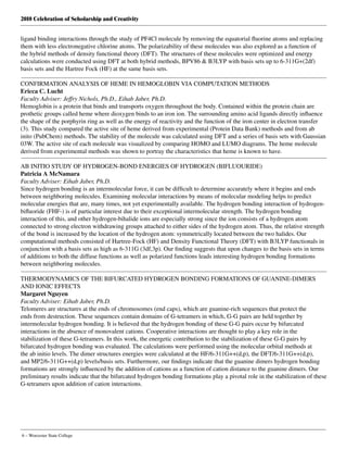 2010 Celebration of Scholarship and Creativity
6 – Worcester State College
ligand binding interactions through the study of PF4Cl molecule by removing the equatorial fluorine atoms and replacing
them with less electronegative chlorine atoms. The polarizability of these molecules was also explored as a function of
the hybrid methods of density functional theory (DFT). The structures of these molecules were optimized and energy
calculations were conducted using DFT at both hybrid methods, BPV86 & B3LYP with basis sets up to 6-311G+(2df)
basis sets and the Hartree Fock (HF) at the same basis sets.
CONFIRMATION ANALYSIS OF HEME IN HEMOGLOBIN VIA COMPUTATION METHODS
Ericca C. Lucht
Faculty Adviser: Jeffry Nichols, Ph.D., Eihab Jaber, Ph.D.
Hemoglobin is a protein that binds and transports oxygen throughout the body. Contained within the protein chain are
prothetic groups called heme where dioxygen binds to an iron ion. The surrounding amino acid ligands directly influence
the shape of the porphyrin ring as well as the energy of reactivity and the function of the iron center in electron transfer
(3). This study compared the active site of heme derived from experimental (Protein Data Bank) methods and from ab
inito (PubChem) methods. The stability of the molecule was calculated using DFT and a series of basis sets with Gaussian
03W. The active site of each molecule was visualized by comparing HOMO and LUMO diagrams. The heme molecule
derived from experimental methods was shown to portray the characteristics that heme is known to have.
AB INITIO STUDY OF HYDROGEN-BOND ENERGIES OF HYDROGEN (BIFLUOURIDE)
Patricia A McNamara
Faculty Adviser: Eihab Jaber, Ph.D.
Since hydrogen bonding is an intermolecular force, it can be difficult to determine accurately where it begins and ends
between neighboring molecules. Examining molecular interactions by means of molecular modeling helps to predict
molecular energies that are, many times, not yet experimentally available. The hydrogen bonding interaction of hydrogen-
bifluoride (FHF-) is of particular interest due to their exceptional intermolecular strength. The hydrogen bonding
interaction of this, and other hydrogen-bihalide ions are especially strong since the ion consists of a hydrogen atom
connected to strong electron withdrawing groups attached to either sides of the hydrogen atom. Thus, the relative strength
of the bond is increased by the location of the hydrogen atom: symmetrically located between the two halides. Our
computational methods consisted of Hartree-Fock (HF) and Density Functional Theory (DFT) with B3LYP functionals in
conjunction with a basis sets as high as 6-311G (3df,3p). Our finding suggests that upon changes to the basis sets in terms
of additions to both the diffuse functions as well as polarized functions leads interesting hydrogen bonding formations
between neighboring molecules.
THERMODYNAMICS OF THE BIFURCATED HYDROGEN BONDING FORMATIONS OF GUANINE-DIMERS
AND IONIC EFFECTS
Margaret Nguyen
Faculty Adviser: Eihab Jaber, Ph.D.
Telomeres are structures at the ends of chromosomes (end caps), which are guanine-rich sequences that protect the
ends from destruction. These sequences contain domains of G-tetramers in which, G-G pairs are held together by
intermolecular hydrogen bonding. It is believed that the hydrogen bonding of these G-G pairs occur by bifurcated
interactions in the absence of monovalent cations. Cooperative interactions are thought to play a key role in the
stabilization of these G-tetramers. In this work, the energetic contribution to the stabilization of these G-G pairs by
bifurcated hydrogen bonding was evaluated. The calculations were performed using the molecular orbital methods at
the ab initio levels. The dimer structures energies were calculated at the HF/6-311G++(d,p), the DFT/6-311G++(d,p),
and MP2/6-311G++(d,p) levels/basis sets. Furthermore, our findings indicate that the guanine dimers hydrogen bonding
formations are strongly influenced by the addition of cations as a function of cation distance to the guanine dimers. Our
preliminary results indicate that the bifurcated hydrogen bonding formations play a pivotal role in the stabilization of these
G-tetramers upon addition of cation interactions.
 