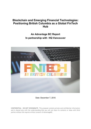 CONFIDENTIAL - DO NOT DISSEMINATE. This proposal contains private and confidential information
and is shared only with the understanding that you will not share its contents or ideas with third
parties without the express written consent of AdvantageBC.
Blockchain and Emerging Financial Technologies:
Positioning British Columbia as a Global FinTech
Hub
An Advantage BC Report
In partnership with HQ Vancouver
Date: December 7, 2016
 