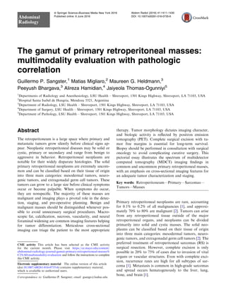 The gamut of primary retroperitoneal masses:
multimodality evaluation with pathologic
correlation
Guillermo P. Sangster,1
Matias Migliaro,2
Maureen G. Heldmann,3
Peeyush Bhargava,3
Alireza Hamidian,4
Jaiyeola Thomas-Ogunniyi5
1
Departments of Radiology and Anesthesiology, LSU Health – Shreveport, 1501 Kings Highway, Shreveport, LA 71103, USA
2
Hospital Santa Isabel de Hungria, Mendoza 5521, Argentina
3
Department of Radiology, LSU Health – Shreveport, 1501 Kings Highway, Shreveport, LA 71103, USA
4
Department of Surgery, LSU Health – Shreveport, 1501 Kings Highway, Shreveport, LA 71103, USA
5
Department of Pathology, LSU Health – Shreveport, 1501 Kings Highway, Shreveport, LA 71103, USA
Abstract
The retroperitoneum is a large space where primary and
metastatic tumors grow silently before clinical signs ap-
pear. Neoplastic retroperitoneal diseases may be solid or
cystic, primary or secondary and range from benign to
aggressive in behavior. Retroperitoneal neoplasms are
notable for their widely disparate histologies. The solid
primary retroperitoneal neoplasms are extremely uncom-
mon and can be classiﬁed based on their tissue of origin
into three main categories: mesodermal tumors, neuro-
genic tumors, and extragonadal germ cell tumors. These
tumors can grow to a large size before clinical symptoms
occur or become palpable. When symptoms do occur,
they are nonspeciﬁc. The majority of these masses are
malignant and imaging plays a pivotal role in the detec-
tion, staging, and pre-operative planning. Benign and
malignant masses should be distinguished whenever pos-
sible to avoid unnecessary surgical procedures. Macro-
scopic fat, calciﬁcation, necrosis, vascularity, and neural
foraminal widening are common imaging features helping
for tumor differentiation. Meticulous cross-sectional
imaging can triage the patient to the most appropriate
therapy. Tumor morphology dictates imaging character,
and biologic activity is reﬂected by positron emission
tomography (PET). Complete surgical excision with tu-
mor free margins is essential for long-term survival.
Biopsy should be performed in consultation with surgical
oncology to avoid complicating curative surgery. This
pictorial essay illustrates the spectrum of multidetector
computed tomography (MDCT) imaging ﬁndings in
common and uncommon primary retroperitoneal masses,
with an emphasis on cross-sectional imaging features for
an adequate tumor characterization and staging.
Key words: Retroperitoneum—Primary—Sarcomas—
Tumors—Masses
Primary retroperitoneal neoplasms are rare, accounting
for 0.1% to 0.2% of all malignancies [1], and approxi-
mately 70% to 80% are malignant [2]. Tumors can arise
from any retroperitoneal tissue outside of the major
retroperitoneal organs, and neoplasms can be divided
primarily into solid and cystic masses. The solid neo-
plasms can be classified based on their tissue of origin
into three main categories: mesodermal tumors, neuro-
genic tumors, and extragonadal germ cell tumors [2]. The
preferred treatment of retroperitoneal sarcomas (RS) is
surgical resection. However, complete excision is only
possible in 20% to 75% of cases due to invasion of vital
organs or vascular structures. Even with complete exci-
sion, recurrence rates are high for all subtypes of sar-
coma [1]. Metastasis is common in high-grade sarcomas
and spread occurs hematogenously to the liver, lung,
bone, and brain [1].
CME activity This article has been selected as the CME activity
for the current month. Please visit https://ce.mayo.edu/content/
abdominal-radiology-journal-gamut-primary-retroperitoneal-masses%
C2%A0-multimodality-evaluation and follow the instructions to complete
this CME activity.
Electronic supplementary material The online version of this article
(doi:10.1007/s00261-016-0735-6) contains supplementary material,
which is available to authorized users.
Correspondence to: Guillermo P. Sangster; email: gsangs@lsuhsc.edu
ª Springer Science+Business Media New York 2016
Published online: 6 June 2016
Abdominal
Radiology
Abdom Radiol (2016) 41:1411–1430
DOI: 10.1007/s00261-016-0735-6
 