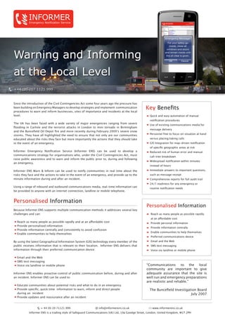 Warning and Informing
at the Local Level
INFORMEREmergency Notification Service
Key Benefits
Quick and easy automation of manual 	
notification procedures
Use of existing communications media for 	
message delivery
Personnel free to focus on situation at hand 	
versus placing/taking calls
GIS Integration for map-driven notification 	
of specific geographic areas at risk
Reduced risk of human error and manual 	
call-tree breakdown
Widespread notification within minutes 	
instead of hours
Immediate answers to important questions, 	
such as message receipt
Comprehensive reports for full audit trail
24/7 readiness for any emergency or 	
routine notification needs
Since the introduction of the Civil Contingencies Act some four years ago the pressure has
been building on Emergency Managers to develop strategies and implement communication
procedures to warn and inform businesses, sites of importance and residents at the local
level.
The UK has been faced with a wide variety of major emergencies ranging from severe
flooding in Carlisle and the terrorist attacks in London to mini tornado in Birmingham
and the Buncefield Oil Depot fire and more recently during February 2009’s severe snow
storms. They have all highlighted the need to ensure that not only are our communities
educated about the risks they face but more importantly the actions that they should take
in the event of an emergency.
Informer Emergency Notification Service (Informer ENS) can be used to develop a
communications strategy for organisations who, under the Civil Contingencies Act, must
raise public awareness and to warn and inform the public prior to, during and following
an emergency.
Informer ENS Warn & Inform can be used to notify communities in real time about the
risks they face and the actions to take in the event of an emergency, and provide up to the
minute information during and after an incident.
Using a range of inbound and outbound communications media, real-time information can
be provided to anyone with an internet connection, landline or mobile telephone.
Personalised Information
Because Informer ENS supports multiple communication methods it addresses several key
challenges and can:
Reach as many people as possible rapidly and at an affordable cost
Provide personalised information
Provide information centrally and consistently to avoid confusion
Enable communities to help themselves
By using the latest Geographical Information System (GIS) technology every member of the
public receives information that is relevant to their location. Informer ENS delivers that
information through their preferred communication device:
Email and the Web
SMS text messaging
Voice via landline or mobile phone
Informer ENS enables proactive control of public communication before, during and after
an incident. Informer ENS can be used to:
Educate communities about potential risks and what to do in an emergency
Provide specific, quick time information to warn, inform and direct people
during an incident
Provide updates and reassurance after an incident
Personalised Information
Reach as many people as possible rapidly 	
at an affordable cost
Provide personal information
Provide information centrally
Enable communities to help themselves
Preferred communications device
Email and the Web
SMS text messaging
Voice via landline or mobile phone
“Communications to the local
community are important to give
adequate assurance that the site is
well run and emergency preparations
are realistic and reliable.”
The Buncefield Investigation Board
July 2007
www.informerens.co.uk+ 44 (0) 20 71121 999 info@informerens.co.uk
Informer ENS is a trading style of Safeguard Communications (UK) Ltd, 19a Goodge Street, London, United Kingdom, W1T 2PH
 