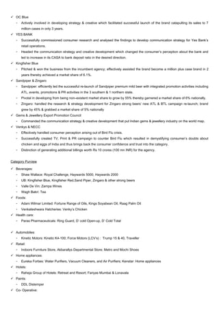  OC Blue
- Actively involved in developing strategy & creative which facilitated successful launch of the brand catapulting its sales to 7
million cases in only 3 years.
 YES BANK
- Successfully commissioned consumer research and analysed the findings to develop communication strategy for Yes Bank’s
retail operations.
- Headed the communication strategy and creative development which changed the consumer’s perception about the bank and
led to increase in its CASA to bank deposit ratio in the desired direction.
 Kingfisher Blue
- Pitched & won the business from the incumbent agency; effectively assisted the brand become a million plus case brand in 2
years thereby achieved a market share of 6.1%.
 Sandpiper & Zingaro
- Sandpiper: efficiently led the successful re-launch of Sandpiper premium mild beer with integrated promotion activities including
ATL, events, promotions & PR activities in the 3 southern & 1 northern state.
- Pivotal in developing from being non–existent market share to grow by 55% thereby garnered a market share of 6% nationally.
- Zingaro: handled the research & strategy development for Zingaro strong beers’ new ATL & BTL campaign re-launch; brand
grew by 45% & grabbed a market share of 5% nationally
 Gems & Jewellery Export Promotion Council
- Commanded the communication strategy & creative development that put Indian gems & jewellery industry on the world map.
 Venkys & NECC
- Effectively handled consumer perception arising out of Bird Flu crisis.
- Successfully created TV, Print & PR campaign to counter Bird Flu which resulted in demystifying consumer’s doubts about
chicken and eggs of India and thus brings back the consumer confidence and trust into the category.
- Distinction of generating additional billings worth Rs 10 crores (100 mn INR) for the agency.
Category Purview
 Beverages:
- Shaw Wallace: Royal Challenge, Haywards 5000, Haywards 2000
- UB: Kingfisher Blue, Kingfisher Red,Sand Piper, Zingaro & other strong beers
- Valle De Vin: Zampa Wines
- Wagh Bakri: Tea
 Foods:
- Adani Wilmar Limited: Fortune Range of Oils, Kings Soyabean Oil, Raag Palm Oil
- Venkateshwara Hatcheries: Venky’s Chicken
 Health care:
- Paras Pharmaceuticals: Ring Guard, D’ cold Open-up, D’ Cold Total
 Automobiles:
- Kinetic Motors: Kinetic K4-100; Force Motors (LCV’s) : Trump 15 & 40, Traveller
 Retail:
- Indoors Furniture Store, Akbarallys Departmental Store; Metro and Mochi Shoes
 Home appliances:
- Eureka Forbes: Water Purifiers, Vacuum Cleaners, and Air Purifiers; Kenstar: Home appliances
 Hotels:
- Raheja Group of Hotels: Retreat and Resort; Fariyas Mumbai & Lonavala
 Paints:
- DDL Distemper
 Co- Operative:
 