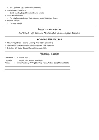 - NECC (National Egg Co-ordination Committee)
 JEWELLERY & DIAMONDS:
- Gem & Jewellery Export Promotion Council of India
 Sports & Entertainment:
- Pan India Pariyatan Limited: Water Kingdom; Venky’s Blackburn Rovers
 Financial Services:
- Yes Bank: Banking
PREVIOUS ASSIGNMENT
Aug’93-Apr’94 with Saubhagya Advertising Pvt. Ltd. as Jr. Account Executive
ACADEMIC CREDENTIALS
 MBA from Symbiosis – Distance Learning, Pune in 2014. (Grade A+)
 Diploma from Xavier’s Institute of Communications in 1994. (Grade A)
 B.Sc. from G.N Khalsa College, Mumbai University in 1993.
PERSONAL DOSSIER
Date of Birth : 5
th
October 1972
Languages : English, Hindi, Marathi and Punjabi
Address : Nirman Residency, A-Wing 501, Pump House, Andheri (East), Mumbai 400093
 