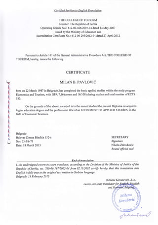 t
I
I
I
I
I
I
I
I
t
Certified Serbian to English Translation
TIIE COLLEGE OF TOURISM
Founder: The Republic of Serbia
Operating licence No.: 612-00-46612007-04 dated 14May 2007
issued by the Ministry of Education and
Accreditation Certifi cate No. : 6 I 2-0 0 -29 5 I 20 l2-0 4 dated 27 April 20 12
Pursuant to Article 161 of the General Administrative Procedure Act, Tt{E COLLEGE OF
TOURISM, hereby, issues the following
CERTIFICATE
MILAN B. PAVLOVIC
born on 22March 1987 in Belgrade, has completed the basic applied studies within the study program
Economics and Tourism, with GPA 7,16 (seven and 16/100) during studies and total number of ECTS
1 80.
On the grounds of the above, awarded is to the named student the present Diploma on acquired
higher education degree and the professional title of an ECONOMIST OF APPLIED STUDIES, in the
field of Economic Sciences.
Belgrade
Bulevar Zorana Dincli6a 1 52-a
No.: 03-5i6-75
Date: l8 March 2013
SECRETARY
Signature
Nikola Zdravkovil
Round fficial seal
I, the undersigned sworn-in court translqtor, according to the Decision of the Ministry of Justice of the
Republic of Serbia, no. 760-06-197/2002-04 from02.10.2002 certifu hereby that this translation into
English is fully true to the original text written in Serbian language.
Belgrade, 19 February 2015
(Milena Kovaievit), 8.4.,
sworn- in Court translatorfor
&$rlem'?
Nr,tr'**evid;
!/ tY
f/ <,"
/,'j
Jifxt iii
ii :/-
! -
..
if.
"}i
and
{- Br,fi;tLt
 