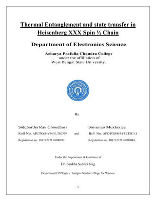 1
Thermal Entanglement and state transfer in
Heisenberg XXX Spin ½ Chain
Department of Electronics Science
Acharya Prafulla Chandra College
under the affiliation of
West Bengal State University.
By
Siddhartha Ray Choudhuri Sayantan Mukherjee
Roll No. APC/PG(S4)/14/ELTSC/09 and Roll No. APC/PG(S4)/14/ELTSC/18
Registration no. 10112222114000031 Registration no. 10112222114000044
Under the Supervision & Guidance of
Dr. Sankha Subhra Nag
Department Of Physics, Sarojini Naidu College for Women
 