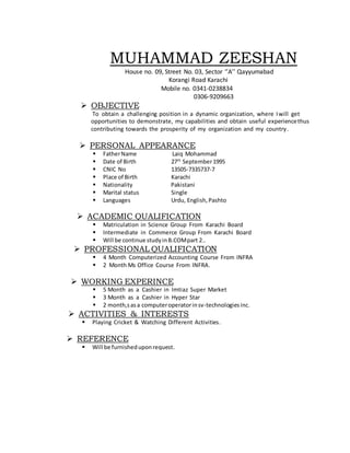 MUHAMMAD ZEESHAN
House no. 09, Street No. 03, Sector ‘’A’’ Qayyumabad
Korangi Road Karachi
Mobile no. 0341-0238834
0306-9209663
 OBJECTIVE
To obtain a challenging position in a dynamic organization, where Iwill get
opportunities to demonstrate, my capabilities and obtain useful experiencethus
contributing towards the prosperity of my organization and my country.
 PERSONAL APPEARANCE
 FatherName Laiq Mohammad
 Date of Birth 27th
September1995
 CNIC No 13505-7335737-7
 Place of Birth Karachi
 Nationality Pakistani
 Marital status Single
 Languages Urdu, English,Pashto
 ACADEMIC QUALIFICATION
 Matriculation in Science Group From Karachi Board
 Intermediate in Commerce Group From Karachi Board
 Will be continue studyinB.COMpart 2..
 PROFESSIONAL QUALIFICATION
 4 Month Computerized Accounting Course From INFRA
 2 Month Ms Office Course From INFRA.
 WORKING EXPERINCE
 5 Month as a Cashier in Imtiaz Super Market
 3 Month as a Cashier in Hyper Star
 2 month,sasa computeroperatorinsv-technologiesinc.
 ACTIVITIES & INTERESTS
 Playing Cricket & Watching Different Activities.
 REFERENCE
 Will be furnisheduponrequest.
 