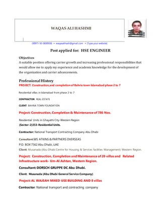 WAQAS ALI HASHMI
(00971-50-5830938) ▪ waqasalihash@gmail.com ▪ [Type your website]
Post applied for: HSE ENGINEER
Objectives
A suitable position offering carrier growth and increasing professional responsibilities that
would allow me to apply my experience and academic knowledge for the development of
the organization and carrier advancements.
ProfessionalHistory
PROJECT: Construction,and completion of Bahria town Islamabad phase 2 to 7
Residential villas in Islamabad from phase 2 to 7
CONTRACTOR: REAL ESTATE
CLIENT: BAHRIA TOWN FOUNDATION
Project: Construction, Completion & Maintenance of 786 Nos.
Residential Units in Ghayathi City-Western Region
(Sector-2)353-Residential Units.
Contractor: National Transport Contracting Company Abu Dhabi
Consultant:WS ATKINS & PARTNERS OVERSEAS
P.O. BOX 7562 Abu Dhabi, UAE
Client: Musanada (Abu Dhabi Centre for Housing & Services facilities Management) Western Region.
Project: Construction, Completion and Maintenance of 20 villas and Related
Infrastructure work- Um-Al Ashtan, Western Region.
Consultant: DORSCH GRUPPE DC Abu Dhabi.
Client: Musanada (Abu Dhabi General Service Company)
Project: AL WAJEAH MIXED USE BUILDING AND 8 villas
Contractor: National transport and contracting company
 