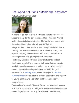 Real world solutions outside the classroom
Published: February 24, 2015
“Go long or go home.” It’s a mantra that transfer student Salina
Shugarts brings to the golf course and her education. An avid
golfer, Shugarts finishes in the low 80’s on the golf course, and
she swings high for her education at UW Bothell.
Shugarts is brand new to UW Bothell having transferred here in
January. “UW Bothell is known for its academic success,” she
explains. “Getting an education is important, but I wanted to
challenge myself into getting the best education.”
The Society, Ethics and Human Behavior student is indeed
challenging herself. She is eager to talk about her community
psychology and education and society courses, which embed
community-based learning and research (CBLR). Shugarts
volunteers with Healthy Start, offered through the Center of
Human Services and devoted to providing education and support
to young families. She also tutors children in underserved
communities.
Through her CBLR work, Shugarts focuses on barriers to success
with one family in order to bridge the gap between individual and
community resources that may be available. The combined
 