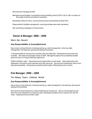 Recruited and managed all staff. 
Managed annual budgets, successfully reducing staffing costs by 20% in 2012, with no impact on
the quality of service provided to customers. 
Developed restaurant menu, sourced local produce and operated as Head Chef. 
Responsible for facilities management, ensuring premises were well maintained. 
Ran advertising campaigns in the local area.

Owner & Manager: 2008 – 2009 
Mike’s Bar, Norwich
Key Responsibilities & Accomplishments
Day-to-day running of the bar, including cashing up, stock management, ordering, cellar
management, line cleaning, opening and closing of business.
Full responsibility for all accounts, business rates and utility bills. Developed and launched new
cocktails. Recruited and managed a team of staff. Managed budgets and successfully doubled
gross turnover on Friday & Saturday nights from
£2000 to £4000 a night. Advertised and promoted offers in local media. Built relationships with
nightclubs in the area to pool customers and offer discounts. Sourced and created wine menus from
local wine specialists. Introduced successful student nights, offering discounts on drinks.
Pub Manager: 2006 – 2008
The Railway Tavern, Coltishall, Norfolk
Key Responsibilities & Accomplishments
Day-to-day running of the bar, including cashing up, cellar management, line cleaning, opening and
closing of the business.
Sourced from local breweries to create a leading local real ale pub. Set up and managed annual
beer and music festivals for consecutive years. Developed paddock into an outdoor bar, with live
music. Organised drink promotion night.
 