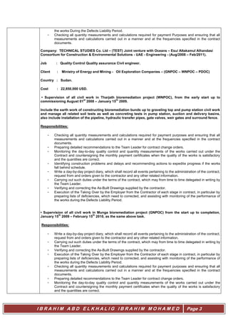 I B R A H I M A B D E L K H A L I G I B R A H I M M O H A M E D Page 3
the works During the Defects Liability Period.
- Checking all quantity measurements and calculations required for payment Purposes and ensuring that all
measurements and calculations carried out in a manner and at the frequencies specified in the contract
documents.
Company: TECHNICAL STUDIES Co. Ltd – (TEST) Joint venture with Oceans – Esu/ Altakamul Alhandasi
Consortium for Construction & Environmental Solutions - UAE - Engineering - (Aug/2008 – Feb/2011).
Job : Quality Control Quality assurance Civil engineer.
Client : Ministry of Energy and Mining - Oil Exploration Companies – (GNPOC – WNPOC – PDOC)
Country : Sudan.
Cost : 22,850,000 USD.
• Supervision of all civil work in Tharjath bioremediation project (WNPOC), from the early start up to
commissioning August 01
st
2008 – January 15
th
2009.
Include the earth work of constructing bioremediation bunds up to graveling top and pump station civil work
and manage all related soil tests as well as concreting tests in pump station, suction and delivery basins,
also include installation of the pipeline, hydraulic transfer pipes, gate valves, weir gates and surround fence.
Responsibilities:
- Checking all quantity measurements and calculations required for payment purposes and ensuring that all
measurements and calculations carried out in a manner and at the frequencies specified in the contract
documents.
- Preparing detailed recommendations to the Team Leader for contract change orders.
- Monitoring the day-to-day quality control and quantity measurements of the works carried out under the
Contract and countersigning the monthly payment certificates when the quality of the works is satisfactory
and the quantities are correct.
- Identifying construction problems and delays and recommending actions to expedite progress if the works
fall behind schedule.
- Write a day-by-day project diary, which shall record all events pertaining to the administration of the contract,
request from and orders given to the contractor and any other related information.
- Carrying out such duties under the terms of the contract, which may from time to time delegated in writing by
the Team Leader.
- Verifying and correcting the As-Built Drawings supplied by the contractor.
- Execution of the Taking Over by the Employer from the Contractor of each stage in contract, in particular by
preparing lists of deficiencies, which need to corrected, and assisting with monitoring of the performance of
the works during the Defects Liability Period.
• Supervision of all civil work in Munga bioremediation project (GNPOC) from the start up to completion,
January 15
th
2009 – February 15
th
2010, as the same above task.
Responsibilities:
- Write a day-by-day project diary, which shall record all events pertaining to the administration of the contract,
request from and orders given to the contractor and any other related information.
- Carrying out such duties under the terms of the contract, which may from time to time delegated in writing by
the Team Leader.
- Verifying and correcting the As-Built Drawings supplied by the contractor.
- Execution of the Taking Over by the Employer from the Contractor of each stage in contract, in particular by
preparing lists of deficiencies, which need to corrected, and assisting with monitoring of the performance of
the works during the Defects Liability Period.
- Checking all quantity measurements and calculations required for payment purposes and ensuring that all
measurements and calculations carried out in a manner and at the frequencies specified in the contract
documents.
- Preparing detailed recommendations to the Team Leader for contract change orders.
- Monitoring the day-to-day quality control and quantity measurements of the works carried out under the
Contract and countersigning the monthly payment certificates when the quality of the works is satisfactory
and the quantities are correct.
 