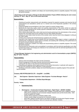 I B R A H I M A B D E L K H A L I G I B R A H I M M O H A M E D Page 4
- Identifying construction problems and delays and recommending actions to expedite progress if the works
fall behind schedule.
• Supervision of all civil work in Palouge & Adar Bioremediation Project (PDOC) following the work remain,
February 15
th
2010 – May 10
th
2010, as the same above task.
Responsibilities:
- Checking all quantity measurements and calculations required for payment purposes and ensuring that all
measurements and calculations carried out in a manner and at the frequencies specified in the contract
documents.
- Preparing detailed recommendations to the Team Leader for contract change orders.
- Monitoring the day-to-day quality control and quantity measurements of the works carried out under the
Contract and countersigning the monthly payment certificates when the quality of the works is satisfactory
and the quantities are correct.
- Write a day-by-day project diary, which shall record all events pertaining to the administration of the contract,
request from and orders given to the contractor and any other related information.
- Carrying out such duties under the terms of the contract, which may from time to time delegated in writing by
the Team Leader.
- Verifying and correcting the As-Built Drawings supplied by the contractor.
- Execution of the Taking Over by the Employer from the Contractor of each stage in contract, in particular by
preparing lists of deficiencies, which need to corrected, and assisting with monitoring of the performance of
the works during the Defects Liability Period.
- Identifying construction problems and delays and recommending actions to expedite progress if the works
fall behind schedule.
- Ensuring that the construction work accomplished in accordance with the technical specifications and other
Contract Documents, and bringing any instances of non-conformance with the technical specifications to the
Team Leader’s attention.
• Project Manager Assistant of all engineering and administration work for bioremediation project (GNPOC),
May 10
th
2010 – Feb 2011.
Responsibilities:
- Acted as direct link between the Client and the Contractors.
- Overall management of all project financial, technical and progress issues.
- Liaising with the Client on key technical and financial issues.
- Interpreting and applying various legal provisions of the contract documents, in particular with respect to
Claims from the Contractor for item extensions or extra payments.
- Identifying construction problems, delays and recommending actions to expedite progress if the works fall
behind schedule.
Company: BEE PETROLEUM CO.LTD. – (Aug/2001 – Jun/2008).
Job : Site Engineer– Operation Supervisor– Sales Engineer– Purchase Manager– Head of
Transportation Department – Oil &Gas Depot Manager.
Country: Sudan.
 Engineering Field:-
 Site Engineer – Construction & Project Department – Elgaili Depot – (08/2001-10/2002).
- Follow up the construction of Gasoline tank (1000M3), connected with pump (120M3/H) until the
Filling area by pipeline (4") and connection between Gasoline tank and the Control office – M/O
Power by pipeline (8") 500M.L.
- Prepare all the equipment Contractor needs in site.
- Prepare weekly budget and payment for Contractor & labors.
- Send daily, weekly & monthly report to the Depot manager and Construction Projects manager.
- Follow up all the Operations, Admin & Financial work (06/2002-10/2002).
 