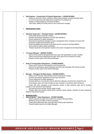 I B R A H I M A B D E L K H A L I G I B R A H I M M O H A M E D Page 5
 Site Engineer – Construction & Projects Department – (10/2002-02/2003).
- Follow up civil work in three petroleum station sites (building, concrete and steel work)
- Fix and connect tanks with dispensers by pipeline (2") underground.
- Prepare a weekly budget for Contractor & labors.
- Send daily, weekly & monthly report to the Construction manager.
 Administration Field:-
 Operation Supervisor – Elshagarh Depot – (02/2003-06/2003).
- Check daily stock of products in Depot.
- Oversee and analyze operations in oil and gas operations.
- Ensure adherence to safety regulations
- Recommend operational changes to senior management when necessary to ensure that
production quotas and procedures done.
- Check the pipeline from pumps to the tanks and from pumps to the filling Meters.
- Check daily the safety system workability.
- Prepare production and operation reports to the senior management and Depot Manager.
 Purchase Manager – (06/2003-10/2003).
- Define all the needs for all departments every year with specification to open Tenders.
- Follow up with finance Department the bills, which paid to the Contractors monthly.
- Prepare monthly report to the General Manager.
 Head of Transportation Department – (10/2003-05/2005).
- Follow up all Technical, Administration and Financial work.
- Improve the workshop by good Equipment and technical employees with training courses.
- Prepare monthly report to the General Manager.
 Manager – Elshagarh Oil &Gas Depot – (05/2005-05/2007).
- Follow up all Technical, Administration and Financial work in Depot.
- Oversee and analyze operations in oil and gas operations.
- Ensure adherence to safety regulations
- Evaluate efficiency of production sites to determine adequacy of personnel, equipment and
Technologies used, and make changes to work schedule or equipment when necessary.
- Confer with other managers to set production quotas, to plan extraction sites and to develop
policies for the removal of raw materials.
- Hire personnel and oversee training needs of staff.
- Prepare daily and monthly reports about products stocks (Diesel, Gasoline & Gas) comparing
between imports and exports.
 Marketing Field:-
 Sales Engineer – Sales Department – (05/2007-06/2008).
- Attract customers by given them brief of our products with good offers.
- Marketing survey for offers of other companies.
- Create good relationship with customers after finishing sale operations.
- Prepare weekly reports to the Sales Manager.
 