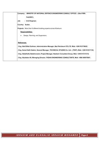 I B R A H I M A B D E L K H A L I G I B R A H I M M O H A M E D Page 6
Company : MINISTRY OF NATIONAL DEFENCE ENGINEERING CONSULT OFFICE – (Nov/1999-
Feb/2001).
Job : Civil Engineer.
Country: Sudan.
Projects: More than 9 different building projects across Khartoum.
Responsibilities:
 Design, Planning, and Supervision.
References:
- Eng. Abd Elftah Suliman, Administration Manager, Bee Petroleum CO.LTD. Mob: +249 912178632.
- Eng. Kamal Salih Saleim, General Manager, TECHNICAL STUDIES Co. Ltd – (TEST), Mob: +249 912317125.
- Eng. Abdelhafiz Abdelmoneim, Project Manager, Newtech Consultant Group, Mob: +249 913131312.
- Eng. Abubaker Ali, Managing Director, FADHA ENGINEERING CONSULTANTS, Mob: +966 580578507.
 