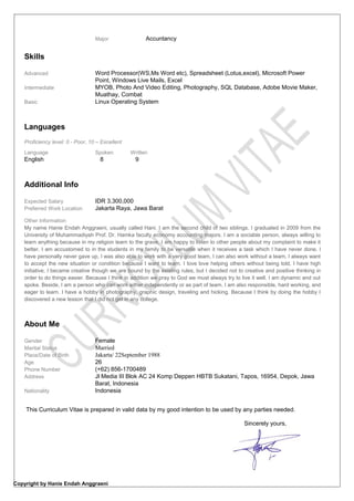Major Accuntancy
Skills
Advanced Word Processor(WS,Ms Word etc), Spreadsheet (Lotus,excel), Microsoft Power
Point, Windows Live Mails, Excel
Intermediate MYOB, Photo And Video Editing, Photography, SQL Database, Adobe Movie Maker,
Muathay, Combat
Basic Linux Operating System
Languages
Proficiency level: 0 - Poor, 10 – Excellent
Language Spoken Written
English 8 9
Additional Info
Expected Salary IDR 3,300,000
Preferred Work Location Jakarta Raya, Jawa Barat
Other Information
My name Hanie Endah Anggraeni, usually called Hani. I am the second child of two siblings. I graduated in 2009 from the
University of Muhammadiyah Prof. Dr. Hamka faculty economy accounting majors. I am a sociable person, always willing to
learn anything because in my religion learn to the grave, I am happy to listen to other people about my complaint to make it
better. I am accustomed to in the students in my family to be versatile when it receives a task which I have never done. I
have personally never gave up, I was also able to work with a very good team, I can also work without a team, I always want
to accept the new situation or condition because I want to learn. I love love helping others without being told, I have high
initiative, I became creative though we are bound by the existing rules, but I decided not to creative and positive thinking in
order to do things easier. Because I think in addition we pray to God we must always try to live it well. I am dynamic and out
spoke. Beside, I am a person who can work either independently or as part of team. I am also responsible, hard working, and
eager to learn. I have a hobby in photography, graphic design, traveling and hicking. Because I think by doing the hobby I
discovered a new lesson that I did not get in any college.
About Me
Gender
Marital Status
Place/Date of Birth
Female
Married
Jakarta/ 22September 1988
Age 26
Phone Number (+62) 856-1700489
Address Jl Media III Blok AC 24 Komp Deppen HBTB Sukatani, Tapos, 16954, Depok, Jawa
Barat, Indonesia
Nationality Indonesia
This Curriculum Vitae is prepared in valid data by my good intention to be used by any parties needed.
Sincerely yours,
Copyright by Hanie Endah Anggraeni
 