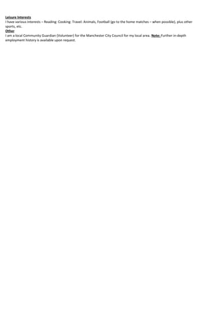 Leisure Interests
I have various interests – Reading: Cooking: Travel: Animals, Football (go to the home matches – when possible), plus other
sports, etc.
Other
I am a local Community Guardian (Volunteer) for the Manchester City Council for my local area. Note: Further in-depth
employment history is available upon request.
 