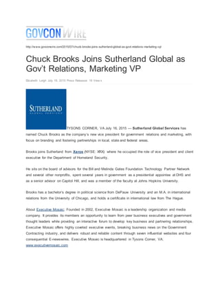 http://www.govconwire.com/2015/07/chuck-brooks-joins-sutherland-global-as-govt-relations-marketing-vp/
Chuck Brooks Joins Sutherland Global as
Gov’t Relations, Marketing VP
Elizabeth Leigh July 16, 2015 Press Releases 18 View s
TYSONS CORNER, VA July 16, 2015 — Sutherland Global Services has
named Chuck Brooks as the company’s new vice president for government relations and marketing, with
focus on branding and fostering partnerships in local, state and federal areas.
Brooks joins Sutherland from Xerox (NYSE: XRX) where he occupied the role of vice president and client
executive for the Department of Homeland Security.
He sits on the board of advisors for the Bill and Melinda Gates Foundation Technology Partner Network
and several other nonprofits, spent several years in government as a presidential appointee at DHS and
as a senior advisor on Capitol Hill, and was a member of the faculty at Johns Hopkins University.
Brooks has a bachelor’s degree in political science from DePauw University and an M.A. in international
relations from the University of Chicago, and holds a certificate in international law from The Hague.
About Executive Mosaic: Founded in 2002, Executive Mosaic is a leadership organization and media
company. It provides its members an opportunity to learn from peer business executives and government
thought leaders while providing an interactive forum to develop key business and partnering relationships.
Executive Mosaic offers highly coveted executive events, breaking business news on the Government
Contracting industry, and delivers robust and reliable content through seven influential websites and four
consequential E-newswires. Executive Mosaic is headquartered in Tysons Corner, VA.
www.executivemosaic.com
 