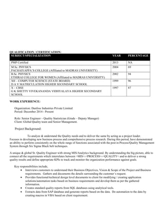 QUALIFICATION / CERTIFICATION:
SUBJECT/SPECIALIZATION YEAR PERCENTAGE
PMP Certified 2013 NA
M.Sc. PHYSICS
PACHAIYAPPA’S COLLEGE (Affiliated to MADRAS UNIVERSITY)
2004 69
B.Sc. PHYSICS
ETHIRAJ COLLEGE FOR WOMEN (Affiliated to MADRAS UNIVERSITY)
2002 94
XII – COMPUTER SCIENCE (STATE BOARD)
D A V MATRICULATION HIGHER SECONDARY SCHOOL
1999 96
X – CBSE
G K SHETTY VIVEKANANDA VIDHYALAYA HIGHER SECONDARY
SCHOOL
1997 87
WORK EXPERIENCE:
Organization: Danfoss Industries Private Limited
Period: December 2014 - Present
Role: Senior Engineer – Quality Statistician (Grade – Deputy Manager)
Client: Global Quality team and Senior Management.
Project Background:
To analyze & understand the Quality needs and to deliver the same by acting as a project leader.
Focuses in developing new business process and comprehensive process research. During this period, have demonstrated
an ability to perform consistently on the whole range of functions associated with the post in Process/Quality Management
System through Six Sigma Black belt techniques.
A unique & global Sr. Quality Engineer with strong MIS/Analytics background. By understanding the big picture, able to
connect all the requirements which interrelates between >MIS<->PROCESS<->QUALITY< and to deliver a strong
quality results and define appropriate KPIs to track and monitor the organization performance against goals.
Key responsibilities include,
• Interviews customers to understand their Business Objectives, Vision & Scope of the Project and Business
requirements. Gathers and documents the details surrounding the customer`s request.
• Provides functional/technical design level documents to client for modifying / creating application
solutions/automation tasks based on business requirements and develop them as per the gathered
information.
• Creates standard quality reports from SQL databases using analytical tools.
• Extracts data from SAP database and generate reports based on the data. Do automation to the data by
creating macros in VBA based on client requirement.
 