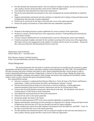 • Provides detailed and summarized reports with core analytical insights of quality activities and initiatives on
sales, product, business group and other various levels within the organization
• Auto upload the report generated into share point using macros.
• Present the report generated in presentation to the senior management & external stakeholder as needed by
them.
• Supports and maintains operational activities and plays an important role in design, testing and improvement
of applications that form part of quality department.
• Proactively & correctively fix the slips as and when they occur in the reports generated.
• Ensures the quality and timeliness of deliverables that meet stakeholder expectations.
Special Projects
• Worked on developing interactive quality dashboards for various countries of the organization.
• Worked on a project with the India team of the organization named as “Understanding and minimizing the
market failure in India”.
• Created a dynamic dashboard for the local administrative team for collecting the canteen food feedback.
• Created an automatic template and report for the accidents occurring in the various sites of the organization.
This report will give the management on the number of accidents and the reasons for accidents. Along with
this, it also gives them the affected production hours in each site.
Organization: Hewlett Packard
Period: March 2011 – November 2014
Role: Business Analyst in Global Analytics
Client: External Stakeholders and Senior Management
Project Background:
The Analyst determines the real needs of customers and end users by interfacing with customers to gather
requirements and deliver effective reports, automation solutions using technologies like VBA, SQL, SAS and QlikVeiw.
Provides recurring and ad-hoc solutions and reports to sales, finance leadership and other various groups in order to
monitor operational performance and areas of opportunity or distress for the system at large. Manage the global sales
acquisition lead database, coordinate sales analysis, build, manage and analyze sales targeting lists and identify market
trends in order to achieve desired sales goals and optimized testing.
Key responsibilities include,
• Interviews customers to understand their Business Objectives, Vision & Scope of the Project and Business
requirements. Gathers and documents the details surrounding the customer`s request.
• Provides functional/technical design level documents to team for modifying / creating application
solutions/automation tasks based on business requirements and also fix existing bugs in them.
• Extracts data from SAP database and generate reports based on the data. Do automation to the data by
creating macros in VBA based on client requirement.
• Auto upload the report generated into share point using macros.
• Check & fix the errors in the reports generated.
• Incorporate graphs and charts in the reports.
• Present the report generated in PPT to the senior external stakeholder as needed by them.
• Supports and maintains operational activities and plays an important role in design, testing and improvement
of applications that form part of IT Services through Lean and Six Sigma techniques.
• Creates standard sales reports from SQL databases and analytical tools like QlikView and EDW – Yotta. Fix
the slips as and when they occur in the reports generated.
• Provides detailed and summarized reports with core analytical insights of sales activities and initiatives on
sales, product, business group and other various levels within the organization
 