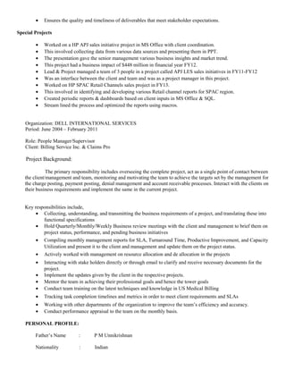 • Ensures the quality and timeliness of deliverables that meet stakeholder expectations.
Special Projects
• Worked on a HP APJ sales initiative project in MS Office with client coordination.
• This involved collecting data from various data sources and presenting them in PPT.
• The presentation gave the senior management various business insights and market trend.
• This project had a business impact of $448 million in financial year FY12.
• Lead & Project managed a team of 3 people in a project called APJ LES sales initiatives in FY11-FY12
• Was an interface between the client and team and was as a project manager in this project.
• Worked on HP SPAC Retail Channels sales project in FY13.
• This involved in identifying and developing various Retail channel reports for SPAC region.
• Created periodic reports & dashboards based on client inputs in MS Office & SQL.
• Stream lined the process and optimized the reports using macros.
Organization: DELL INTERNATIONAL SERVICES
Period: June 2004 – February 2011
Role: People Manager/Supervisor
Client: Billing Service Inc. & Claims Pro
Project Background:
The primary responsibility includes overseeing the complete project, act as a single point of contact between
the client/management and team, monitoring and motivating the team to achieve the targets set by the management for
the charge posting, payment posting, denial management and account receivable processes. Interact with the clients on
their business requirements and implement the same in the current project.
Key responsibilities include,
• Collecting, understanding, and transmitting the business requirements of a project, and translating these into
functional specifications
• Hold Quarterly/Monthly/Weekly Business review meetings with the client and management to brief them on
project status, performance, and pending business initiatives
• Compiling monthly management reports for SLA, Turnaround Time, Productive Improvement, and Capacity
Utilization and present it to the client and management and update them on the project status.
• Actively worked with management on resource allocation and de allocation in the projects
• Interacting with stake holders directly or through email to clarify and receive necessary documents for the
project.
• Implement the updates given by the client in the respective projects.
• Mentor the team in achieving their professional goals and hence the tower goals
• Conduct team training on the latest techniques and knowledge in US Medical Billing
• Tracking task completion timelines and metrics in order to meet client requirements and SLAs
• Working with other departments of the organization to improve the team’s efficiency and accuracy.
• Conduct performance appraisal to the team on the monthly basis.
PERSONAL PROFILE:
Father’s Name : P M Unnikrishnan
Nationality : Indian
 