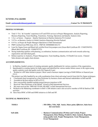 SUNITHA PALAKODE
Email: sunitaunnikrishnan@gmail.com Contact No: 91 9841042478
PROFILE SUMMARY:
• Total 11 Yrs.’ & 8 months’ experience in IT and ITES services in Project Management, Analytic Reporting,
Business Reporting, Team Handling, Transitions, Training, Operations and Quality Analysis roles.
• 1.4 yr. as Senior – Engineer – Quality Statistician in Danfoss Industries Pvt Limited
• 3.8 Yrs. as Business Analyst in Global Analytics Reporting Hewlett Packard
• 6.8 Yrs. as Project & People Manager (Operation) in Dell International
• PMP Certified from PMI (June 2013). PMP ID: 8890000001441272
• Lean Six Sigma Green and Black belt certified from Greycampus.com (Green Belt Certificate ID: 133605294393)
(Black Belt Certificate ID: 135606707572)
• Strong leadership qualities with planning, co-ordination, business communication and work towards achieving
organization and individual goals.
• Robust expertise in Analytics, Project Management, Team handling, Quality, US Health Care sector, Channel
Sales domain and supply chain domain.
ACCOMPLISHMENTS:
1. In Danfoss, headed a project of creating automatic quality dashboards for various countries of the organization.
2. Spearheaded in creating reports for India region and identified the various market failure causes in the region using
quality analytics tools and quality tools (Six Sigma & Lean)
3. Worked in a HP Sales Initiative project. Show cased a business impact (saving) of $448 Million in financial year
FY12.
This project was fully handled by me with coordination from client end using Lean & Green belt Six Sigma techniques.
4. Consistently been recognized as a Star Performer by business clients and internal stakeholders in Dell and HP.
5. Awarded as the best analyst in HP in FY12.
6. Have successfully handled multiple project/process transition in HP.
7. Received “Best Performer of the Month” Award in Dell International Services.
8. My team received the “DREAM TEAM AWARD” in Dell International Services.
9. Worked as the Marketing coordinator in Dell’s CSR initiative and is also an active member of HP & Danfoss CSR
activities.
10. Have been SPOC of ISO and ISMS initiatives in Dell and HP.
TECHNICAL PROFICIENCY:
TOOLS : MS Office, VBA, SQL basics, Share point, Qlikview, Sales force
dot com basics
Soft skills : Business Communication (Written and Verbal), Project
Management, Data Mining, Predictive Data Analysis, Reporting
using quality tools, People Management, Team Management,
Event Management
 
