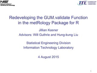 Redeveloping the GUM.validate Function
in the metRology Package for R
Jillian Kasner
Advisors: Will Guthrie and Hung-kung Liu
Statistical Engineering Division
Information Technology Laboratory
4 August 2015
1
 