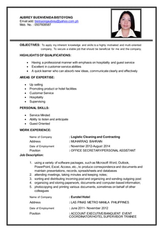 AUBREY BUENVENIDABISTOYONG
Email add: bistoyongaubrey@yahoo.com.ph
Mob. No. : 0507608587
OBJECTIVES: To apply my inherent knowledge and skills to a highly motivated and multi-oriented
company. To secure a stable job that should be beneficial for me and the company.
HIGHLIGHTS OF QUALIFICATIONS:
 Having a professional manner with emphasis on hospitality and guest service
 Excellent in customer service abilities
 A quick learner who can absorb new ideas, communicate clearly and effectively
AREAS OF EXPERTISE:
 Up selling
 Promoting product or hotel facilities
 Customer Service
 Hospitality
 Supervising
PERSONAL SKILLS:
 Service Minded
 Ability to listen and anticipate
 Guest Oriented
WORK EXPERIENCE:
Name of Company : Logistic Cleaning and Contracting
Address : MUHARRAQ BAHRAIN
Date of Employment : November 2012-August 2014
Position : OFFICE SECRETARY/PERSONAL ASSISTANT
Job Description:
1. using a variety of software packages, such as Microsoft Word, Outlook,
PowerPoint, Excel, Access, etc., to produce correspondence and documents and
maintain presentations, records, spreadsheets and databases
2. attending meetings, taking minutes and keeping notes;
3. sorting and distributing incoming post and organizing and sending outgoing post
4. organizing and storing paperwork, documents and computer-based information;
5. photocopying and printing various documents, sometimes on behalf of other
colleagues
Name of Company : Eurotel Hotel
Address : LAS PINAS METRO MANILA PHILIPPINES
Date of Employment : June 2011- November 2012
Position : ACCOUNT EXECUTIVE/BANQUENT EVENT
COORDINATOR/HOTEL SUPERVISOR TRAINEE
 
