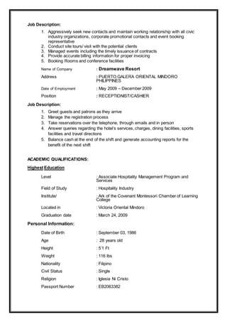 Job Description:
1. Aggressively seek new contacts and maintain working relationship with all civic
industry organizations, corporate promotional contacts and event booking
representative
2. Conduct site tours/ visit with the potential clients
3. Managed events including the timely issuance of contracts
4. Provide accurate billing information for proper invoicing
5. Booking Rooms and conference facilities
Name of Company : Dreamwave Resort
Address : PUERTO GALERA ORIENTAL MINDORO
PHILIPPINES
Date of Employment : May 2009 – December 2009
Position : RECEPTIONIST/CASHIER
Job Description:
1. Greet guests and patrons as they arrive
2. Manage the registration process
3. Take reservations over the telephone, through emails and in person
4. Answer queries regarding the hotel’s services, charges, dining facilities, sports
facilities and travel directions
5. Balance cash at the end of the shift and generate accounting reports for the
benefit of the next shift
ACADEMIC QUALIFICATIONS:
Highest Education
Level : Associate Hospitality Management Program and
Services
Field of Study : Hospitality Industry
Institute/ : Ark of the Covenant Montessori Chamber of Learning
College
Located in : Victoria Oriental Mindoro
Graduation date : March 24, 2009
Personal Information:
Date of Birth : September 03, 1986
Age : 28 years old
Height : 5’1 Ft
Weight : 116 lbs
Nationality : Filipino
Civil Status : Single
Religion : Iglesia Ni Cristo
Passport Number : EB2063382
 