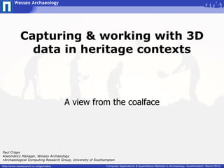 Wessex Archaeology




             Capturing & working with 3D
               data in heritage contexts



                                        A view from the coalface




Paul Cripps
•Geomatics Manager, Wessex Archaeology
•Archaeological Computing Research Group, University of Southampton

http://www.wessexarch.co.uk/geomatics                         Computer Applications & Quantitative Methods in Archaeology. Southampton. March 2012.
 
