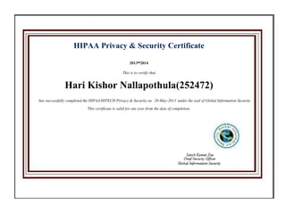 HIPAA Privacy & Security Certificate
2013-2014
This is to certify that
Hari Kishor Nallapothula(252472)
has successfully completed the HIPAA/HITECH Privacy & Security on 20-May-2013 under the seal of Global Information Security
This certificate is valid for one year from the date of completion.
 