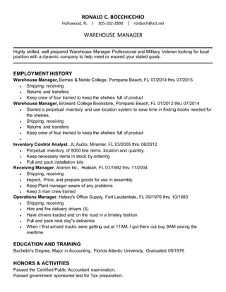 RONALD C. BOCCHICCHIO
Hollywood, FL | 305-202-2890 | ronboch@att.net
WAREHOUSE MANAGER
Highly skilled, well prepared Warehouse Manager Professional and Military Veteran looking for local
position with a dynamic company to help meet or exceed your stated goals.
EMPLOYMENT HISTORY
Warehouse Manager, Barnes & Noble College, Pompano Beach, FL 07/2014 thru 07/2015
 Shipping, receiving
 Returns and transfers
 Keep crew of four trained to keep the shelves full of product
Warehouse Manager, Broward College Bookstore, Pompano Beach, FL 01/2012 thru 07/2014
 Started a perpetual inventory and use location system to save time in finding books needed for
the shelves.
 Shipping, receiving
 Returns and transfers
 Keep crew of four trained to keep the shelves full of product
 .
Inventory Control Analyst, JL Audio, Miramar, FL 03/2005 thru 08/2012
 Perpetual inventory of 8000 line items. location and quantity.
 Keep necessary items in stock by ordering
 Pull and pack installation kits
Receiving Manager, Aranon Inc., Hialeah, FL 07/1992 thru 11/2004
 Shipping, receiving
 Inspect, Price, and prepare goods for use in assembly
 Keep Plant manager aware of any problems
 Keep 3 man crew trained
Operations Manager, Halsey's Office Supply, Fort Lauderdale, FL 09/1976 thru 10/1983
 Shipping, receiving
 Hire and fire delivery drivers (5)
 Have drivers loaded and on the road in a timeley fashion
 Pull and pack next day"s deliveries
 When I first arrived trucks were getting out at 11AM, I got them out buy 9AM saving the
overtime
EDUCATION AND TRAINING
Bachelor's Degree, Major in Accounting, Florida Atlantic University, Graduated 09/1976
HONORS & ACTIVITIES
Passed the Certified Public Accountant examination.
Passed government sponsored test for Tax preparation.
 