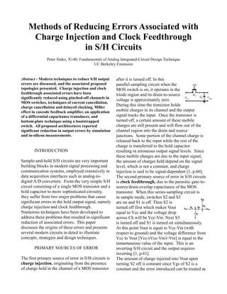 Methods of Reducing Errors Associated with
Charge Injection and Clock Feedthrough
in S/H Circuits
Peter Sinko, X140: Fundamentals of Analog Integrated-Circuit Design Technique
UC Berkeley Extension
Abstract - Modern techniques to reduce S/H output
errors are discussed, and the associated proposed
topologies presented. Charge injection and clock
feedthrough associated errors have been
significantly reduced using pinched-off channels in
MOS switches, techniques of current cancellation,
charge cancellation and delayed clocking, Miller
effect in cascode feedback amplifier, an application
of a differential capacitance transducer, and
bottom-plate technique using a bootstrapped
switch. All proposed architectures reported
significant reduction in output errors by simulation
and in-silicon measurements.
INTRODUCTION
Sample-and-hold S/H circuits are very important
building blocks in modern signal processing and
communication systems, employed extensively in
data acquisition interfaces such as analog-to-
digital A/D converters. From the very simple S/H
circuit consisting of a single MOS transistor and a
hold capacitor to more sophisticated circuitry,
they suffer from two major problems that cause
significant errors in the held output signal, namely
charge injection and clock feedthrough.
Numerous techniques have been developed to
address these problems that resulted in significant
reduction of associated errors. This paper
discusses the origins of these errors and presents
several modern circuits in detail to illustrate
concepts, strategies and design techniques.
PRIMARY SOURCES OF ERROR
The first primary source of error in S/H circuits is
charge injection, originating from the presence
of charge held in the channel of a MOS transistor
after it is turned off. In this
parallel sampling circuit when the
MOS switch is on, it operates in the
triode region and its drain-to-source
voltage is approximately zero.
During this time the transistor holds
mobile charges in its channel and the output
signal tracks the input. Once the transistor is
turned off, a certain amount of these mobile
charges are still present and will flow out of the
channel region into the drain and source
junctions. Some portion of the channel charge is
released back to the input while the rest of the
charge is transferred to the hold capacitor
resulting in erroneous output signal levels. Since
these mobile charges are due to the input signal,
the amount of charges held depend on the signal
level, which is not a constant, and charge
injection is said to be signal-dependent [1, p.60].
The second primary source of error in S/H circuits
is clock feedthrough, due to the parasitic gate-to-
source/drain overlap capacitance of the MOS
transistor. When this series-sampling circuit is
in sample mode, switches S2 and S3
are on and S1 is off. Then S2 is
turned off first which makes Vout
equal to Vcc and the voltage drop
across Ch will be Vcc-Vin. Next S3
is turned off and S1 is turned on simultaneously.
At this point Vout is equal to Vcc-Vin (with
respect to ground) and the voltage difference from
Vcc to Vout [Vcc-(Vcc-Vin)=Vin] is equal to the
instantaneous value of the input. This is an
inverting S/H circuit and the output requires
inverting [1, p.61].
The amount of charge injected into Vout upon
turning S2 off is constant since Vgs of S2 is a
constant and the error introduced can be treated as
 