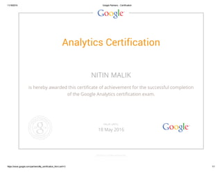 11/18/2014 Google Partners - Certification 
Analytics Certification 
NITIN MALIK 
is hereby awarded this certificate of achievement for the successful completion 
of the Google Analytics certification exam. 
VALID UNTIL 
18 May 2016 
GOOGLE.COM/PARTNERS 
https://www.google.com/partners/#p_certification_html;cert=3 1/1 
