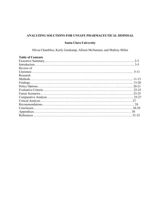 ANALYZING SOLUTIONS FOR UNSAFE PHARMACEUTICAL DISPOSAL
Santa Clara University
Olivia Chambliss, Keely Graskamp, Allison McNamara, and Mallory Miller
Table of Contents
Executive Summary………………………………………………………………………….. 2-3
Introduction…………………………………………………………………………………... 3-5
Review of
Literature…………………………………………………………………………………..… 5-11
Research
Methods……………………………………………………………………………………... 11-13
Findings……………………………………………………………………………………... 13-20
Policy Options……………………………………………………………………………..... 20-21
Evaluative Criteria ….………………………………………………………………………. 22-23
Future Scenarios…………………………………………………………………………….. 23-25
Comparative Analysis ………………...…………………………………………………….. 25-27
Critical Analysis……………………………………………………………………………. 27
Recommendations …………………………………………………………………………… 28
Conclusion………………………………………………………………………………….. 28-29
Appendices………………………………………………………………………………… 30
References …………………………………………………………………………………. 31-32
 