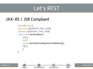 #33rdDegree @DebskiChris
Allegro The New World Improvement WIIFY
Let’s REST
JAX-RS / JSR Compliant
@Path("/users")
@Consumes(CONTENT_TYPE_JSON)
@Produces(CONTENT_TYPE_JSON)
public class UsersEndpoint {
// [...]
@GET
public UserCollectionResponse ﬁndAllUsers() {
//[...]
}
}
 