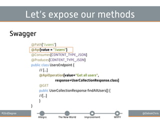 #33rdDegree @DebskiChris
Allegro The New World Improvement WIIFY
Let’s expose our methods
Swagger
@Path("/users")
@Api(value = "/users")
@Consumes(CONTENT_TYPE_JSON)
@Produces(CONTENT_TYPE_JSON)
public class UsersEndpoint {
// [...]
@ApiOperation(value=“Get all users”,
response=UserCollectionResponse.class)
@GET
public UserCollectionResponse ﬁndAllUsers() {
//[...]
}
}
 