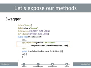 #33rdDegree @DebskiChris
Allegro The New World Improvement WIIFY
Let’s expose our methods
Swagger
@Path("/users")
@Api(value = "/users")
@Consumes(CONTENT_TYPE_JSON)
@Produces(CONTENT_TYPE_JSON)
public class UsersEndpoint {
// [...]
@ApiOperation(value=“Get all users”,
response=UserCollectionResponse.class)
@GET
public UserCollectionResponse ﬁndAllUsers() {
//[...]
}
}
 
