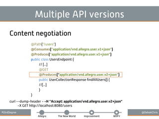 #33rdDegree @DebskiChris
Allegro The New World Improvement WIIFY
Multiple API versions
Content negotiation
@Path("/users")
@Consumes(”application/vnd.allegro.user.v1+json”)
@Produces(”application/vnd.allegro.user.v1+json”)
public class UsersEndpoint {
// [...]
@GET
@Produces(“application/vnd.allegro.user.v2+json”)
public UserCollectionResponse ﬁndAllUsers() {
//[...]
}
}
curl --dump-header - -H ”Accept: application/vnd.allegro.user.v2+json"
-X GET http://localhost:8080/users
 